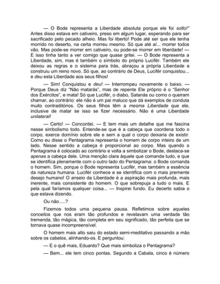 — O Bode representa a Liberdade absoluta porque ele foi solto!” 
Antes disso estava em cativeiro, preso em algum lugar, esperando para ser 
sacrificado pelo pecado alheio. Mas foi liberto! Pode até ser que ele tenha 
morrido no deserto, na certa morreu mesmo. Só que até aí... morrer todos 
vão. Mas pode-se morrer em cativeiro, ou pode-se morrer em liberdade! — 
E isso tinha tanto a ver comigo que quase gritei. — O Bode representa a 
Liberdade, sim, mas é também o símbolo do próprio Lucifér. Também ele 
deixou as regras e o sistema para trás, abraçou a própria Liberdade e 
construiu um reino novo. Só que, ao contrário de Deus, Lucifér conquistou... 
e deu esta Liberdade aos seus filhos! 
— Sim! Conquistou e deu! — Interrompeu novamente o baixo. — 
Porque Deus diz “Não matarás”, mas de repente Ele próprio é o “Senhor 
dos Exércitos”, e mata! Só que Lucifér, o diabo, Satanás ou como o queiram 
chamar, ao contrário: ele não é um pai maluco que dá exemplos de conduta 
muito contraditórios. Os seus filhos têm a mesma Liberdade que ele, 
inclusive de matar se isso se fizer necessário. Não é uma Liberdade 
unilateral! 
— Certo! — Concordei. — E tem mais um detalhe que me fascina 
nesse simbolismo todo. Entende-se que é a cabeça que coordena todo o 
corpo, exerce domínio sobre ele e sem a qual o corpo deixaria de existir. 
Como eu disse o Pentagrama representa o homem de corpo inteiro de um 
lado. Nesse sentido a cabeça é proporcional ao corpo. Mas quando o 
Pentagrama é colocado ao contrário e volta a simbolizar o Bode, destaca-se 
apenas a cabeça dele. Uma menção clara àquele que comanda tudo, e que 
se identifica plenamente com o outro lado do Pentagrama: o Bode comanda 
o homem. Sim, porque o Bode representa Lucifér, mas também a essência 
da natureza humana. Lucifér conhece e se identifica com o mais premente 
desejo humano! O anseio da Liberdade é a aspiração mais profunda, mais 
inerente, mais consistente do homem. O que sobrepuja a tudo o mais. E 
pela qual faríamos qualquer coisa... — Inspirei fundo. Eu decerto sabia o 
que estava dizendo. 
Ou não.....? 
Fizemos todos uma pequena pausa. Refletimos sobre aqueles 
conceitos que nos eram tão profundos e revelavam uma verdade tão 
tremenda, tão mágica, tão completa em seu significado, tão perfeita que se 
tornava quase incompreensível. 
O homem mais alto saiu do estado semi-meditativo passando a mão 
sobre os cabelos, alinhando-os. E perguntou: 
— E o quê mais, Eduardo? Que mais simboliza o Pentagrama? 
— Bem... ele tem cinco pontas. Segundo a Cabala, cinco é número 
 