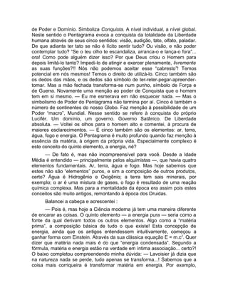 de Poder e Domínio. Simboliza Conquista. A nível individual, a nível global. 
Neste sentido o Pentagrama evoca a conquista da totalidade da Liberdade 
humana através de seus cinco sentidos: visão, audição, tato, olfato, paladar. 
De que adianta ter tato se não é lícito sentir tudo? Ou visão, e não poder 
contemplar tudo? “Se o teu olho te escandaliza, arranca-o e lança-o fora”... 
ora! Como pode alguém dizer isso? Por que Deus criou o Homem para 
depois limitá-lo tanto? Impedi-lo de atingir e exercer plenamente, livremente 
as suas funções?!! Nós não podemos aceitar esse “cabresto”! Temos 
potencial em nós mesmos! Temos o direito de utilizá-lo. Cinco também são 
os dedos das mãos, e os dedos são símbolo de ter-reter-pegar-apreender-tomar. 
Mas a mão fechada transforma-se num punho, símbolo de Força e 
de Guerra. Novamente uma menção ao poder de Conquista que o homem 
tem em si mesmo. — Eu me esmerava em não esquecer nada. — Mas o 
simbolismo de Poder do Pentagrama não termina por aí. Cinco é também o 
número de continentes do nosso Globo. Faz menção à possibilidade de um 
Poder “macro”, Mundial. Nesse sentido se refere à conquista do próprio 
Lucifér. Um domínio, um governo. Governo Satânico. De Liberdade 
absoluta. — Voltei os olhos para o homem alto e comentei, à procura de 
maiores esclarecimentos. — E cinco também são os elementos: ar, terra, 
água, fogo e energia. O Pentagrama é muito profundo quando faz menção à 
essência da matéria, à origem da própria vida. Especialmente complexo é 
este conceito do quinto elemento, a energia, né? 
— De fato é, mas não incompreensível para você. Desde a Idade 
Média é entendido — principalmente pelos alquimistas —, que havia quatro 
elementos fundamentais. Ar, terra, água e fogo. Mas hoje sabemos que 
estes não são “elementos” puros, e sim a composição de outros produtos, 
certo? Água é Hidrogênio e Oxigênio; a terra tem sais minerais, por 
exemplo; o ar é uma mistura de gases, o fogo é resultado de uma reação 
química complexa. Mas para a mentalidade da época era assim pois estes 
conceitos são muito antigos, remontando à época dos Druidas. 
Balancei a cabeça e acrescentei : 
— Pois é, mas hoje a Ciência moderna já tem uma maneira diferente 
de encarar as coisas. O quinto elemento — a energia pura — seria como a 
fonte da qual derivam todos os outros elementos. Algo como a “matéria 
prima”, a composição básica de tudo o que existe! Esta concepção de 
energia, ainda que os antigos entendessem intuitivamente, começou a 
ganhar forma com Einstein. Através da sua clássica equação E = m.c2. Quer 
dizer que matéria nada mais é do que “energia condensada”. Segundo a 
fórmula, matéria e energia estão na verdade em íntima associação... certo?! 
O baixo completou compreendendo minha dúvida: — Lavoisier já dizia que 
na natureza nada se perde, tudo apenas se transforma...! Sabemos que a 
coisa mais corriqueira é transformar matéria em energia. Por exemplo, 
 
