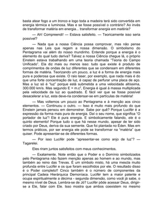 basta atear fogo a um tronco e logo toda a madeira terá sido convertida em 
energia térmica e luminosa. Mas e se fosse possível o contrário? Ao invés 
de transformar matéria em energia... transformar energia em matéria? 
— Ah! Compreendi! — Estava satisfeito. — Teoricamente isso seria 
possível? 
— Nada que a nossa Ciência possa comprovar, mas não pense 
apenas nas Leis que regem a nossa dimensão. O simbolismo do 
Pentagrama vai além do nosso mundinho. Entende porque a energia é o 
elemento do qual tudo deriva? Talvez a nossa Ciência chegue lá, o próprio 
Einstein estava trabalhando em uma teoria chamada “Teoria do Campo 
Unificado”. Ela diz mais ou menos isso: tudo que existe é produto de 
comprimentos de ondas de luz diferentes que se condensam em diferentes 
formas de matéria. Teorizando um pouco, a luz é a forma de energia mais 
pura e poderosa que existe. O raio laser, por exemplo, que nada mais é do 
que uma forte concentração de luz, é capaz de perfurar uma placa de aço. 
Mas a luz só é “luz” porque está submetida a uma velocidade altíssima, 
300.000 km/s. Mas segundo E = m.c2, Energia é igual à massa multiplicada 
pela velocidade da luz ao quadrado. É fácil ver que se fosse possível 
desacelerar a luz, esta deve-ria condensar-se em partículas de matéria! 
— Mas voltemos um pouco ao Pentagrama e à menção aos cinco 
elementos. — Continuou o outro. — Isso é muito mais profundo do que 
Einstein jamais pensou em demonstrar. Sabe por quê? Porque Lucifér é a 
expressão da forma mais pura de energia. Daí o seu nome, que significa “O 
portador de luz”! Ele é pura energia. E simbolicamente falando, ele é o 
quinto elemento! Porque tudo o que há nesse mundo, apesar de ter sido 
criado por Deus, deriva da sua semente. Que foi plantada no Éden. Mas em 
termos práticos, por ser energia ele pode se transformar na “matéria” que 
quiser. Pode apresentar-se de diferentes formas. 
— Por isso Lucifér pode “apresentar-se como anjo de luz”? — 
Tagarelei. 
Eles riram juntos satisfeitos com meus conhecimentos. 
— Exatamente. Note então que o Poder e o Domínio simbolizados 
pelo Pentagrama não fazem menção apenas ao homem e ao mundo, mas 
também ao reino das Trevas. É um símbolo misto, há uma mescla muito 
profunda entre Lucifér e os que foram escolhidos por ele. O resultado disso 
é o Poder completo!! Cinco também é o número de componentes da 
principal Cadeia Hierárquica Demoníaca. Lucifér tem a maior patente e 
ocupa espiritualmente a décima - segunda dimensão, como você já sabe, o 
mesmo nível de Deus. Lembra-se de Jó? Lucifér pôde acessar Deus, dirigir-se 
a Ele, falar com Ele. Isso mostra que ambos coexistem no mesmo 
 