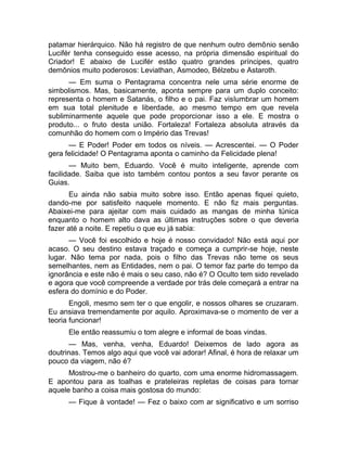patamar hierárquico. Não há registro de que nenhum outro demônio senão 
Lucifér tenha conseguido esse acesso, na própria dimensão espiritual do 
Criador! E abaixo de Lucifér estão quatro grandes príncipes, quatro 
demônios muito poderosos: Leviathan, Asmodeo, Bélzebu e Astaroth. 
— Em suma o Pentagrama concentra nele uma série enorme de 
simbolismos. Mas, basicamente, aponta sempre para um duplo conceito: 
representa o homem e Satanás, o filho e o pai. Faz vislumbrar um homem 
em sua total plenitude e liberdade, ao mesmo tempo em que revela 
subliminarmente aquele que pode proporcionar isso a ele. E mostra o 
produto... o fruto desta união. Fortaleza! Fortaleza absoluta através da 
comunhão do homem com o Império das Trevas! 
— E Poder! Poder em todos os níveis. — Acrescentei. — O Poder 
gera felicidade! O Pentagrama aponta o caminho da Felicidade plena! 
— Muito bem, Eduardo. Você é muito inteligente, aprende com 
facilidade. Saiba que isto também contou pontos a seu favor perante os 
Guias. 
Eu ainda não sabia muito sobre isso. Então apenas fiquei quieto, 
dando-me por satisfeito naquele momento. E não fiz mais perguntas. 
Abaixei-me para ajeitar com mais cuidado as mangas de minha túnica 
enquanto o homem alto dava as últimas instruções sobre o que deveria 
fazer até a noite. E repetiu o que eu já sabia: 
— Você foi escolhido e hoje é nosso convidado! Não está aqui por 
acaso. O seu destino estava traçado e começa a cumprir-se hoje, neste 
lugar. Não tema por nada, pois o filho das Trevas não teme os seus 
semelhantes, nem as Entidades, nem o pai. O temor faz parte do tempo da 
ignorância e este não é mais o seu caso, não é? O Oculto tem sido revelado 
e agora que você compreende a verdade por trás dele começará a entrar na 
esfera do domínio e do Poder. 
Engoli, mesmo sem ter o que engolir, e nossos olhares se cruzaram. 
Eu ansiava tremendamente por aquilo. Aproximava-se o momento de ver a 
teoria funcionar! 
Ele então reassumiu o tom alegre e informal de boas vindas. 
— Mas, venha, venha, Eduardo! Deixemos de lado agora as 
doutrinas. Temos algo aqui que você vai adorar! Afinal, é hora de relaxar um 
pouco da viagem, não é? 
Mostrou-me o banheiro do quarto, com uma enorme hidromassagem. 
E apontou para as toalhas e prateleiras repletas de coisas para tornar 
aquele banho a coisa mais gostosa do mundo: 
— Fique à vontade! — Fez o baixo com ar significativo e um sorriso 
 