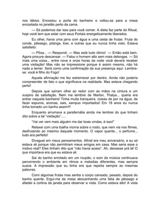 nos lábios. Encostou a porta do banheiro e voltou-se para a mesa 
encostada no janelão perto da cama. 
— Só podemos dar isso para você comer. A dieta faz parte do Ritual, 
hoje você tem que estar com seus Portais energeticamente liberados. 
Eu olhei, havia uma jarra com água e uma cesta de frutas. Fruta do 
conde, pêssego, pitanga, kiwi, e outras que eu nunca tinha visto. Estava 
satisfeito: 
— Pôxa... — Respondi. — Mas está tudo ótimo! — Então está bem. 
Agora procure descansar. — Falou o homem alto sem mais delongas. — Só 
mais uma coisa... entre nove e onze horas da noite você deverá receber 
uma visitação! Mas não se impressione porque é assim mesmo, não há 
nada a temer. Será como uma confirmação da sua presença aqui. Lembre-se: 
você é filho do Fogo! 
Aquela afirmação me fez estremecer por dentro. Ainda não poderia 
compreender de fato o que significava na realidade. Mas estava chegando 
perto! 
Depois que saíram olhei ao redor com as mãos na cintura e um 
suspiro de satisfação. Nem me lembrei de Marlon, Thalya... queria era 
entrar naquela banheira! Tinha muita tranqueira, coisas de por na água, de 
fazer espuma, aromas, sais, xampus importados! Em 18 anos eu nunca 
tinha tomado um banho assim!!! 
Enquanto arrumava a parafernália ainda me lembrei do que tinham 
dito sobre a tal “visitação”..... 
“Vai ver vem mais alguém me dar boas vindas, é isso!” 
Relaxei com uma toalha morna sobre o rosto, que nem via nos filmes, 
desfrutando ao máximo daquele momento. O vapor quente... o perfume... 
tudo era perfeito! 
Divaguei em meus pensamentos. Afinal era meu aniversário, e eu só 
estava ali porque não permitiram meus amigos em casa. Mas seria esse o 
motivo real? Eles tinham dito que “não havia acaso”. Ah, deixasse prá lá! O 
que importava era que eu estava ali. 
Sai do banho enrolado em um roupão, o som da música continuava 
percorrendo o ambiente em ritmos e melodias diferentes, mas sempre 
suave. A impressão que eu tinha era que repetia sempre as mesmas 
palavras. 
Comi algumas frutas mas sentia o corpo cansado, pesado, depois do 
banho quente. Ergui-me da mesa abocanhando uma fatia de pêssego e 
afastei a cortina da janela para observar a vista. Como estava alto! A vista 
 