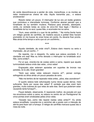 do verde descortinava-se a perder de vista, maravilhosa, e os montes ao 
redor mostravam-se cheios de vida. Aquilo transmitia paz... e estava 
anoitecendo! 
Resolvi deitar um pouco. O interruptor de luz era um botão giratório 
que controlava a intensidade luminosa. Conforme abaixei percebi que a 
tonalidade da luz também mudava. Passava para amarelo, alaranjado, 
verde...na verdade todas as cores do arco-íris! Que legal...! Mantive a 
tonalidade da luz no azul, quase lilás, e acomodei-me na cama. 
“Hum, esse colchão é o que há de perfeito...” Na minha frente havia 
um relógio grande de carrilhão, de madeira escura e polida! Eles haviam 
prometido vir me buscar às onze horas em ponto. Eu deveria ficar pronto. 
Mas ainda tinha tempo e acho que só um cochilinho... 
*** 
Aquela claridade...de onde viria?!...Estava claro mesmo ou seria a 
impressão...de um sonho...? 
De repente, me vi desperto. Eu sabia que estava acordado. E a 
claridade era real! Mas eu tinha deixado o interruptor na tonalidade azul-lilás, 
como então?... 
Foi aí que, virando-me de costas sobre a cama, reparei que aquela 
luminosidade estava vindo das velas...cinco velas! 
Engraçado...elas estavam apoiadas em suportes de bronze nas 
paredes, lá no alto. Eram grandes! 
“Será que estas velas estavam mesmo aí?”, pensei comigo, 
esfregando os olhos ainda um pouco pesados de sono. 
“Não me lembro de ter reparado nelas antes...pôxa, elas acenderam^ 
O quarto estava todo esfumaçado numa névoa quase densa, meio 
sufocante. Seria por causa das velas? É verdade que elas eram bem 
grandes, muito maiores do que velas de sete dias. Será que poderiam estar 
causando tanta fumaça?!... 
Fiquei deitado, observando. E reparando melhor, da posição em que 
me encontrava sobre a cama, eu estava no centro de um Pentagrama! As 
cinco pontas eram sinalizadas pelas cinco velas. 
“Gozado isso...como não reparei nestas velas antes?!”. Eu ainda 
estava encafifado. Levantei-me e caminhei até a janela com a intenção de 
abri-la para fazer sair a fumaça. O relógio de carrilhão marcava quase dez e 
meia da noite. 
 
