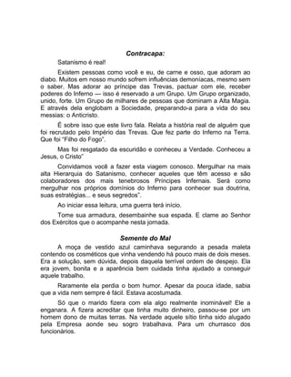 Contracapa: 
Satanismo é real! 
Existem pessoas como você e eu, de carne e osso, que adoram ao 
diabo. Muitos em nosso mundo sofrem influências demoníacas, mesmo sem 
o saber. Mas adorar ao príncipe das Trevas, pactuar com ele, receber 
poderes do Inferno — isso é reservado a um Grupo. Um Grupo organizado, 
unido, forte. Um Grupo de milhares de pessoas que dominam a Alta Magia. 
E através dela englobam a Sociedade, preparando-a para a vida do seu 
messias: o Anticristo. 
É sobre isso que este livro fala. Relata a história real de alguém que 
foi recrutado pelo Império das Trevas. Que fez parte do Inferno na Terra. 
Que foi “Filho do Fogo”. 
Mas foi resgatado da escuridão e conheceu a Verdade. Conheceu a 
Jesus, o Cristo” 
Convidamos você a fazer esta viagem conosco. Mergulhar na mais 
alta Hierarquia do Satanismo, conhecer aqueles que têm acesso e são 
colaboradores dos mais tenebrosos Príncipes Infernais. Será como 
mergulhar nos próprios domínios do Inferno para conhecer sua doutrina, 
suas estratégias... e seus segredos”. 
Ao iniciar essa leitura, uma guerra terá início. 
Tome sua armadura, desembainhe sua espada. E clame ao Senhor 
dos Exércitos que o acompanhe nesta jornada. 
Semente do Mal 
A moça de vestido azul caminhava segurando a pesada maleta 
contendo os cosméticos que vinha vendendo há pouco mais de dois meses. 
Era a solução, sem dúvida, depois daquela terrível ordem de despejo. Ela 
era jovem, bonita e a aparência bem cuidada tinha ajudado a conseguir 
aquele trabalho. 
Raramente ela perdia o bom humor. Apesar da pouca idade, sabia 
que a vida nem sempre é fácil. Estava acostumada. 
Só que o marido fizera com ela algo realmente inominável! Ele a 
enganara. A fizera acreditar que tinha muito dinheiro, passou-se por um 
homem dono de muitas terras. Na verdade aquele sítio tinha sido alugado 
pela Empresa aonde seu sogro trabalhava. Para um churrasco dos 
funcionários. 
 
