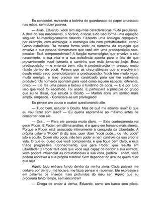Eu concordei, revirando a bolinha de guardanapo de papel amassado 
nas mãos, sem dizer palavra. 
— Aliás, Eduardo, você tem algumas características muito peculiares. 
A data do seu nascimento, o horário, o local, tudo isso forma uma equação 
singular! Numerologicamente falando. Fazendo uma analogia corriqueira, 
por exemplo, com astrologia: a astrologia lida com probabilidades, certo? 
Como estatística. Da mesma forma você: os números da equação que 
envolve a sua pessoa demonstram que você tem uma predisposição nata, 
peculiar. Está compreendendo? A função numerológica que envolve o seu 
nascimento, a sua vida e a sua existência aponta para o fato de que 
provavelmente você tomaria o caminho que está tomando hoje. Essa 
predisposição — e entenda bem, não é predestinação — cresceu muito 
rápido dentro de você. Parece que as circunstâncias que o envolveram 
desde muito cedo potencializaram a predisposição. Você tem muito vigor, 
muita energia, e isso precisa ser canalizado para um fim realmente 
produtivo. Os números apontam para você como alguém especial, diferente, 
único. — Ele fez uma pausa e bebeu o fundinho da coca. — E é por tudo 
isso que você foi escolhido. Foi aceito. E participará a princípio do grupo 
que eu te disse, que estuda o Oculto. — Marlon abriu um sorriso mais 
amplo, simpático. - Considere-se um privilegiado! 
Eu pensei um pouco e acabei questionando alto. 
— Tudo bem, estudar o Oculto. Mas de quê me adianta isso? O que 
eu vou fazer com isso? — Eu queria espremê-lo ao máximo antes de 
concordar com ele. 
— Ora... — Para ele parecia muito óbvio. — Este conhecimento vai 
gerar Poder. E Poder, em última análise, é o que o ser humano mais almeja. 
Porque o Poder está associado intimamente à conquista da Liberdade. A 
própria palavra “Poder” já diz isso, quer dizer “você pode... ou não pode” 
isto e aquilo. Quem não pode, não tem poder e nem controle da sua própria 
vida. O que eu quero que você compreenda, e que fique bem claro, é esta 
tríade progressiva: Conhecimento, que gera Poder, que resulta em 
Liberdade! O Poder fará com que você seja capaz de decidir a sua estrada, 
você poderá influenciar as circunstâncias à sua volta, poderá... enfim, você 
poderá escrever a sua própria história! Sem depender do aval de quem quer 
que seja. 
Aquilo tudo entrava fundo dentro da minha alma. Cada palavra me 
cortava por dentro, me tocava, me fazia pensar e repensar. Ele expressava 
em palavras os anseios mais profundos do meu ser. Aquilo que eu 
procurara tanto tempo, sem encontrar! 
— Chega de andar à deriva, Eduardo, como um barco sem piloto. 
 