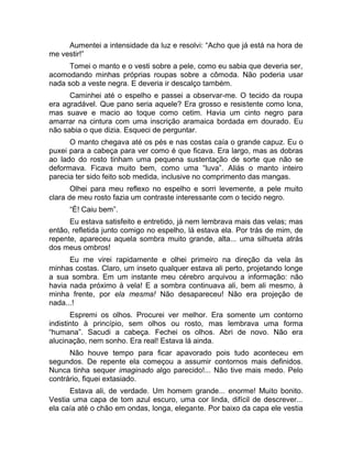 Aumentei a intensidade da luz e resolvi: “Acho que já está na hora de 
me vestir!” 
Tomei o manto e o vesti sobre a pele, como eu sabia que deveria ser, 
acomodando minhas próprias roupas sobre a cômoda. Não poderia usar 
nada sob a veste negra. E deveria ir descalço também. 
Caminhei até o espelho e passei a observar-me. O tecido da roupa 
era agradável. Que pano seria aquele? Era grosso e resistente como lona, 
mas suave e macio ao toque como cetim. Havia um cinto negro para 
amarrar na cintura com uma inscrição aramaica bordada em dourado. Eu 
não sabia o que dizia. Esqueci de perguntar. 
O manto chegava até os pés e nas costas caía o grande capuz. Eu o 
puxei para a cabeça para ver como é que ficava. Era largo, mas as dobras 
ao lado do rosto tinham uma pequena sustentação de sorte que não se 
deformava. Ficava muito bem, como uma “luva”. Aliás o manto inteiro 
parecia ter sido feito sob medida, inclusive no comprimento das mangas. 
Olhei para meu reflexo no espelho e sorri levemente, a pele muito 
clara de meu rosto fazia um contraste interessante com o tecido negro. 
“É! Caiu bem”. 
Eu estava satisfeito e entretido, já nem lembrava mais das velas; mas 
então, refletida junto comigo no espelho, lá estava ela. Por trás de mim, de 
repente, apareceu aquela sombra muito grande, alta... uma silhueta atrás 
dos meus ombros! 
Eu me virei rapidamente e olhei primeiro na direção da vela às 
minhas costas. Claro, um inseto qualquer estava ali perto, projetando longe 
a sua sombra. Em um instante meu cérebro arquivou a informação: não 
havia nada próximo à vela! E a sombra continuava ali, bem ali mesmo, à 
minha frente, por ela mesma! Não desapareceu! Não era projeção de 
nada...! 
Espremi os olhos. Procurei ver melhor. Era somente um contorno 
indistinto à princípio, sem olhos ou rosto, mas lembrava uma forma 
“humana”. Sacudi a cabeça. Fechei os olhos. Abri de novo. Não era 
alucinação, nem sonho. Era real! Estava lá ainda. 
Não houve tempo para ficar apavorado pois tudo aconteceu em 
segundos. De repente ela começou a assumir contornos mais definidos. 
Nunca tinha sequer imaginado algo parecido!... Não tive mais medo. Pelo 
contrário, fiquei extasiado. 
Estava ali, de verdade. Um homem grande... enorme! Muito bonito. 
Vestia uma capa de tom azul escuro, uma cor linda, difícil de descrever... 
ela caía até o chão em ondas, longa, elegante. Por baixo da capa ele vestia 
 