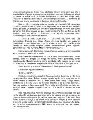 uma camisa branca de tecido mole abotoada até em cima, com gola alta e 
arredondada. Parecia uma camisa de smoking, com uns babados na altura 
do peito. A calça azul de tecido semelhante à capa era larga, meio 
“bufante”, e estava adornada por um cinto largo e dourado. O contraste do 
branco com o azul era intenso e dava um efeito muito bonito. 
Mas eu não conseguia mais me desviar do rosto dele! O cabelo era 
comprido, meio alourado, e ele tinha algo como uma leve cicatriz no lado 
direito da testa. Os olhos muito profundos estavam fixos em mim, como uma 
serpente. Era difícil encará-los por muito tempo. Por fim ele fez um gesto 
amável, mas os olhos continuavam com aquela expressão dura, 
compenetrada, sem desviar-se de mim. 
— Você é bem vindo aqui. — Disse-me ele, com uma voz 
indescritível. Parecia que falava dentro do meu ouvido, um sussurrar 
gravíssimo, como... como um coro de vozes, é isso! Um coro de vozes 
dentro do meu ouvido naquele timbre extremamente grave, lúgubre, 
completamente não-humano. Mas estranhamente suave. 
E desapareceu!!! Diante dos meus olhos, desapareceu! Em segundos 
virou uma sombra de novo e sumiu. 
A voz dele me marcou mais do que a visão propriamente dita. Fiquei 
parado, com os braços ao longo do corpo, meio paralisado, ainda 
questionando. Questionando a minha sanidade. Não reparei se as velas 
continuavam acesas ou se ainda havia música. Não reparei em mais nada. 
“Será mesmo que eu o vi? Ou não vi?!? Será que eu sonhei? 
Fiquei com aquilo na cabeça. 
“Será?... Será?...” 
E voltei a me olhar no espelho. Poucos minutos depois eu já não tinha 
certeza de tê-lo visto. Talvez tivesse jogado aquilo num lugar escuro da 
minha mente e deixasse prá lá. Mas como mais tarde Thalya referiu 
exatamente a mesma visão, os mesmos detalhes e as mesmas palavras... 
tive que aceitar o fato como real. Tinha sido uma Entidade de fato, um 
serviçal, talvez, alguém a quem fora dito: “Vá até lá e dê-lhes as boas 
vindas!” 
Mas naquela altura nem me passava pela mente nada disso. Até que 
minha atenção foi desviada por leves sons de passos que aproximaram-se 
claramente da minha porta. As batidas vieram em seguida. Eram eles. Para 
minha surpresa Thalya já estava lá, junto com duas moças, e todos usavam 
a mesma túnica negra. Havia também dois homens que deveriam, na certa, 
ser os meus acompanhantes. Não eram os mesmos que me haviam 
deixado no quarto. 
 