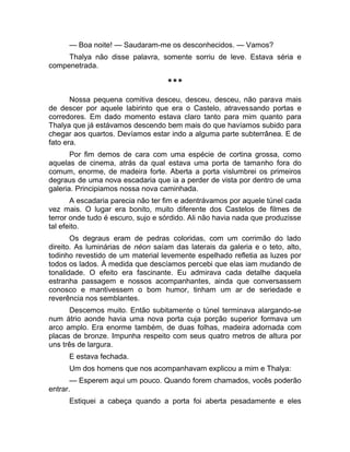 — Boa noite! — Saudaram-me os desconhecidos. — Vamos? 
Thalya não disse palavra, somente sorriu de leve. Estava séria e 
compenetrada. 
*** 
Nossa pequena comitiva desceu, desceu, desceu, não parava mais 
de descer por aquele labirinto que era o Castelo, atravessando portas e 
corredores. Em dado momento estava claro tanto para mim quanto para 
Thalya que já estávamos descendo bem mais do que havíamos subido para 
chegar aos quartos. Devíamos estar indo a alguma parte subterrânea. E de 
fato era. 
Por fim demos de cara com uma espécie de cortina grossa, como 
aquelas de cinema, atrás da qual estava uma porta de tamanho fora do 
comum, enorme, de madeira forte. Aberta a porta vislumbrei os primeiros 
degraus de uma nova escadaria que ia a perder de vista por dentro de uma 
galeria. Principiamos nossa nova caminhada. 
A escadaria parecia não ter fim e adentrávamos por aquele túnel cada 
vez mais. O lugar era bonito, muito diferente dos Castelos de filmes de 
terror onde tudo é escuro, sujo e sórdido. Ali não havia nada que produzisse 
tal efeito. 
Os degraus eram de pedras coloridas, com um corrimão do lado 
direito. As luminárias de néon saíam das laterais da galeria e o teto, alto, 
todinho revestido de um material levemente espelhado refletia as luzes por 
todos os lados. À medida que descíamos percebi que elas iam mudando de 
tonalidade. O efeito era fascinante. Eu admirava cada detalhe daquela 
estranha passagem e nossos acompanhantes, ainda que conversassem 
conosco e mantivessem o bom humor, tinham um ar de seriedade e 
reverência nos semblantes. 
Descemos muito. Então subitamente o túnel terminava alargando-se 
num átrio aonde havia uma nova porta cuja porção superior formava um 
arco amplo. Era enorme também, de duas folhas, madeira adornada com 
placas de bronze. Impunha respeito com seus quatro metros de altura por 
uns três de largura. 
E estava fechada. 
Um dos homens que nos acompanhavam explicou a mim e Thalya: 
— Esperem aqui um pouco. Quando forem chamados, vocês poderão 
entrar. 
Estiquei a cabeça quando a porta foi aberta pesadamente e eles 
 