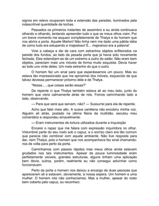 signos em relevo ocupavam toda a extensão das paredes, iluminados pela 
indescritível quantidade de tochas. 
Passados os primeiros instantes de assombro e eu ainda continuava 
olhando e olhando, tentando apreender tudo o que os meus olhos viam. Por 
um breve momento me esqueci completamente de Thalya e do homem que 
nos abrira a porta. Aquele Marlon! Não tinha nem me dado uma pálida idéia 
de como tudo era estupendo e majestoso! É... majestoso era a palavra! 
Virei a cabeça e dei de cara com estranhos objetos enfileirados na 
parede dos fundos, ao lado da pesada porta que já havia sido novamente 
fechada. Eles estendiam-se de um extremo a outro do salão. Não eram bem 
objetos, pareciam mais uns móveis de forma muito esquisita. Devia haver 
ao todo uns vinte deles. Um mais estranho do que o outro. 
O homem fez um sinal para que esperássemos um pouco. Mas eu 
estava tão impressionado que me aproximei dos móveis, esquecido de que 
talvez devesse permanecer próximo dele e de Thalya. 
“Nossa......que coisas serão essas?” 
De repente vi que Thalya também estava ali ao meu lado, junto do 
homem que viera calmamente atrás de nós. Fomos caminhando lado a 
lado, observando. 
— Para que será que servem, não? — Sussurrei para ela de repente. 
Acho que falei meio alto. A suave cantilena não encobriu minha voz. 
Alguém ali atrás, postado na última fileira da multidão, escutou meu 
comentário e respondeu amavelmente: 
— Eram instrumentos de tortura utilizados durante a Inquisição 
Encarei o rapaz que me falara com expressão inquiridora no olhar. 
Vislumbrei parte do seu rosto sob o capuz, e o sorriso claro era tão comum 
que parecia não combinar com aquele ambiente. Não tive resposta para 
dar, nem Thalya, pois o homem que nos acompanhava fez sinal chamando-nos 
de volta para perto da porta. 
Caminhamos com passos rápidos mas meus olhos ainda estavam 
grudados nos tais instrumentos. Apesar da pouca luminosidade eram 
perfeitamente visíveis, grandes estruturas, alguns tinham uma aplicação 
bem óbvia; outros, porém, realmente eu não consegui adivinhar como 
funcionavam. 
Perto da porta o homem nos deixou a encargo de duas pessoas que 
apareceram ali e estavam, obviamente, à nossa espera. Um homem e uma 
mulher. O homem nós não conhecíamos. Mas a mulher, apesar do rosto 
bem coberto pelo capuz, eu reconheci. 
 