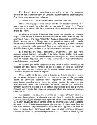 Era Rúbia! Ambos estenderam as mãos sobre nós, sorriram, 
abraçaram-nos. Foram abraços de verdade, aconchegantes, encorajadores. 
Que dispensaram quaisquer palavras. 
— Vamos lá? — Disse simplesmente o homem para nós. 
Havia uma longa passarela central forrada com tapete vermelho e nós 
nos pusemos a caminhar sobre ela, um ao lado do outro. Eu e Thalya 
caminhamos no centro, Rúbia postou-se à minha esquerda e o homem à 
direita de Thalya. 
A primeira sensação foi de um leve temor que sacudia um pouco o 
corpo. Toda aquela numerosa multidão vestida de preto, com os capuzes 
cobrindo o rosto... era muito “diferente”! Mas em segundos a estranheza se 
desfez. Assim que eu e Thalya demos os primeiros passos pelo corredor 
uma música totalmente diferente se fez ouvir. Parecia que nossa entrada 
era um momento muito esperado! Não eram mais somente as vozes da 
multidão, havia agora também sons de instrumentos musicais. 
E a melodia era linda.. inebriante... envolvente... algo que meus 
ouvidos jamais haviam escutado....! A cada passo sentia meu corpo 
arrepiar-se inteiro, parecia que ondas de calor e alegria me invadiam mais e 
mais. O impacto daqueles sons foi forte... a música produzida transformou 
completamente o ambiente! 
O corredor por onde passávamos era largo e dividia a multidão de 
pessoas em dois blocos. Arrastei os pés descalços de leve ao caminhar, 
vez por outra, porque o tapete era tão macio, sedoso, delicioso de pisar. 
Devia ser de peles de animais tingidas. 
Uma seqüência de pequenos e bojudos pedestais dourados unidos 
por correntes prateadas mantinha as pessoas separadas da passarela. 
Sobre os pedestais observei uma seqüência de velas diferentes, 
alaranjadas, grandes como toras de cinco palmos de altura e que 
alternavam-se dentro de caçambas douradas. Dentro das caçambas 
também queimava incenso e o ar estava impregnado pelo seu perfume. 
Reparei que o pavio das velas era proporcional ao seu tamanho, grossos 
como cordas. 
As pessoas que estavam próximas do corredor olhavam para nós 
com semblantes cheios de simpatia, sorrindo, fazendo gestos de incentivo. 
Correspondi à alguns sorrisos mas logo meu olhar fixou-se no que deveria 
ser o altar, ocupando toda a porção frontal do enorme salão. Uma escadaria 
de mármore no fim da passarela permitia o acesso à plataforma. Bem ao 
lado das escadas, imponentíssimas, estavam duas gigantescas piras de 
fogo! E muito bem iluminados pelo fogo vi dois enormes símbolos 
claramente satânicos pintados na plataforma. Eu conhecia aquelas figuras, 
 