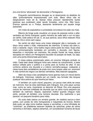 era uma forma “abreviada” de demonstrar o Pentagrama. 
Enquanto caminhávamos devagar eu ia observando os detalhes do 
altar, profundamente impressionado com tudo. Meus olhos não se 
desgrudavam mais de lá. Apesar disso procurei rapidamente outras 
pessoas que pudessem estar sendo Iniciadas, como nós. Não havia. 
Éramos apenas eu e Thalya, descendo lentamente por aquela longa 
passarela. 
Um misto de expectativa e curiosidade circundava-me cada vez mais. 
Mesmo de longe pude visualizar um grupo de pessoas sobre o altar, 
sentados em forma triangular: quatro homens de cada lado e um no topo, 
ao centro. Este estava em pé. E, ao que parecia, seus olhos estavam fixos 
em nós. Era o único sem capuz. 
No centro do altar havia uma mesa retangular alta e compacta, um 
bloco único sobre o chão, inteiramente de mármore. O tampo era claro e, 
todo o restante, negro. Uma toalha negra cobria parte da mesa. Suas orlas 
eram primorosamente bordadas em vermelho e dourado, com figuras, 
desenhos e inscrições em aramaico. Na porção frontal da mesa estava 
esculpida em relevo um Pentagrama dourado na posição do bode. Ou seja, 
com uma ponta direcionada para baixo. 
A mesa estava posicionada sobre um enorme triângulo pintado no 
chão. Cada lado deste triângulo tinha seis metros de comprimento, a base 
estava voltada para o público e a ponta para os fundos do altar. O seu 
contorno externo era dourado e o interno vermelho-sangue. Ladeando a 
mesa havia dois candelabros de prata com nove braços cada um, enormes! 
A vela central era negra e as demais vermelhas. Mas estavam apagadas. 
Além da mesa e dos candelabros havia apenas mais um móvel dentro 
do triângulo. Volumoso, coberto por um manto, seu formato não lançava 
qualquer dica acerca do que haveria por baixo. 
Vi também um outro móvel, pequeno, um pouco mais atrás da mesa 
de mármore, fora da área delimitada pelo triângulo. Era uma peça curiosa 
mas, como eu veria, importante no decorrer do Ritual. Era uma pequena 
coluna de mármore enfeitada de dourado que se abria numa pequena pia 
também de mármore. Depois, reparando melhor quando cheguei mais 
perto, percebi ali também uma torneira dourada. Era realmente o que 
parecia: um pequeno lavatório para mãos. 
Do outro lado estava um armário grande, de madeira escura e bem 
polida, com portas de vidro transparente e maçanetas de bronze. Dentro 
dele pude ver algo como toalhas negras e vermelhas, e uma infinidade de 
“coisinhas”: as prateleiras estavam repletas de caixinhas, potes de vários 
tamanhos e formatos, objetos estranhos, um considerável números de facas 
 