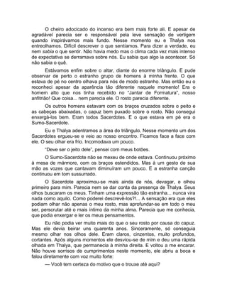 O cheiro adocicado do incenso era bem mais forte ali. E apesar de 
agradável parecia ser o responsável pela leve sensação de vertigem 
quando inspirávamos mais fundo. Nesse momento eu e Thalya nos 
entreolhamos. Difícil descrever o que sentíamos. Para dizer a verdade, eu 
nem sabia o que sentir. Não havia medo mas o clima cada vez mais intenso 
de expectativa se derramava sobre nós. Eu sabia que algo ia acontecer. Só 
não sabia o quê. 
Estávamos enfim sobre o altar, diante do enorme triângulo. E pude 
observar de perto o estranho grupo de homens à minha frente. O que 
estava de pé no centro olhava para nós de modo estranho. Mas então eu o 
reconheci apesar da aparência tão diferente naquele momento! Era o 
homem alto que nos tinha recebido no “Jantar de Formatura”, nosso 
anfitrião! Que coisa... nem parecia ele. O rosto parecia diferente. 
Os outros homens estavam com os braços cruzados sobre o peito e 
as cabeças abaixadas, o capuz bem puxado sobre o rosto. Não consegui 
enxergá-los bem. Eram todos Sacerdotes. E o que estava em pé era o 
Sumo-Sacerdote. 
Eu e Thalya adentramos a área do triângulo. Nesse momento um dos 
Sacerdotes ergueu-se e veio ao nosso encontro. Ficamos face a face com 
ele. O seu olhar era frio. Incomodava um pouco. 
“Deve ser o jeito dele”, pensei com meus botões. 
O Sumo-Sacerdote não se mexeu de onde estava. Continuou próximo 
à mesa de mármore, com os braços estendidos. Mas à um gesto de sua 
mão as vozes que cantavam diminuíram um pouco. E a estranha canção 
continuou em tom sussurrado. 
O Sacerdote aproximou-se mais ainda de nós, devagar, e olhou 
primeiro para mim. Parecia nem se dar conta da presença de Thalya. Seus 
olhos buscaram os meus. Tinham uma expressão tão estranha... nunca vira 
nada como aquilo. Como poderei descrevê-los?!... A sensação era que eles 
podiam olhar não apenas o meu rosto, mas aprofundar-se em todo o meu 
ser, perscrutar até o mais íntimo da minha alma. Parecia que me conhecia, 
que podia enxergar e ler os meus pensamentos. 
Eu não podia ver muito mais do que o seu rosto por causa do capuz. 
Mas ele devia beirar uns quarenta anos. Sinceramente, só conseguia 
mesmo olhar nos olhos dele. Eram claros, cinzentos, muito profundos, 
cortantes. Após alguns momentos ele desviou-se de mim e deu uma rápida 
olhada em Thalya, que permanecia à minha direita. E voltou a me encarar. 
Não houve sorrisos de cumprimentos neste momento, ele abriu a boca e 
falou diretamente com voz muito forte: 
— Você tem certeza do motivo que o trouxe até aqui? 
 