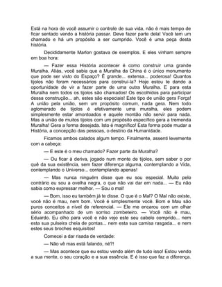 Está na hora de você assumir o controle de sua vida, não é mais tempo de 
ficar sentado vendo a história passar. Deve fazer parte dela! Você tem um 
chamado e há um propósito a ser cumprido. Você é uma peça desta 
história. 
Decididamente Marlon gostava de exemplos. E eles vinham sempre 
em boa hora: 
— Fazer essa História acontecer é como construir uma grande 
Muralha. Aliás, você sabia que a Muralha da China é o único monumento 
que pode ser visto do Espaço? É grande... extensa... poderosa! Quantos 
tijolos não foram necessários para construí-la? Hoje estou te dando a 
oportunidade de vir a fazer parte de uma outra Muralha. E para esta 
Muralha nem todos os tijolos são chamados! Os escolhidos para participar 
dessa construção... ah, estes são especiais! Este tipo de união gera Força! 
A união pela união, sem um propósito comum, nada gera. Nem todo 
aglomerado de tijolos é efetivamente uma muralha, eles podem 
simplesmente estar amontoados e aquele montão não servir para nada. 
Mas a união de muitos tijolos com um propósito específico gera a tremenda 
Muralha! Gera a forma desejada. Isto é magnífico! Esta forma pode mudar a 
História, a concepção das pessoas, o destino da Humanidade. 
Ficamos ambos calados algum tempo. Finalmente, assenti levemente 
com a cabeça: 
— E este é o meu chamado? Fazer parte da Muralha? 
— Ou ficar à deriva, jogado num monte de tijolos, sem saber o por 
quê da sua existência, sem fazer diferença alguma, contemplando a Vida, 
contemplando o Universo... contemplando apenas! 
— Mas nunca ninguém disse que eu sou especial. Muito pelo 
contrário eu sou a ovelha negra, o que não vai dar em nada... — Eu não 
sabia como expressar melhor. — Sou o mal! 
— Bom, isso eu também já te disse. O que é o Mal? O Mal não existe, 
você não é mau, nem bom. Você é simplesmente você. Bom e Mau são 
puros conceitos a nível de referencial. — Ele me encarou com um olhar 
sério acompanhado de um sorriso zombeteiro. — Você não é mau, 
Eduardo. Eu olho para você e não vejo este seu cabelo comprido... nem 
esta sua pulseira cheia de pontas... nem esta sua camisa rasgada... e nem 
estes seus broches esquisitos! 
Comecei a dar risada de verdade: 
— Não vê mas está falando, né?! 
— Mas acontece que eu estou vendo além de tudo isso! Estou vendo 
a sua mente, o seu coração e a sua essência. E é isso que faz a diferença. 
 