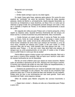 Respondi com convicção: 
— Tenho. 
— Então repita comigo o que eu vou dizer agora. 
Eu repeti, frase após frase, palavras após palavra. Em suma foi uma 
espécie de “confissão” de votos de renúncia. Diante de todas aquelas 
pessoas, diante de Marlon e, principalmente, diante daquele Sacerdote, eu 
renunciei ao Cristianismo e suas doutrinas, ao Deus Vivo e a tudo que se 
referisse à Igreja Cristã. Em contrapartida prometi abraçar com todo o meu 
ser e vontade o Império da Trevas. E me dedicar exclusivamente à causa 
de Lucifér. 
Em seguida ele voltou-se para Thalya com a mesma pergunta, e fê-la 
repetir os mesmos votos. Quando terminou finalmente ele nos lançou um 
breve sorriso. E ainda encarando-nos profundamente, falou novamente: 
— Vocês formam um casal muito forte. A soma do Poder de vocês 
será, no futuro, fonte de muito estrago no seio da Igreja e neste mundo 
hipócrita. Nesta noite vocês tornar-se-ão efetivamente filhos das Trevas, 
tornar-se-ão cúmplices do único deus que merece ser honrado e, à luz do 
novo reino, entrarão em aliança com Lucifér. E ele com vocês. E vocês 
conosco! Mas não só isso. Você também fará hoje aliança com ela. — E 
apontou para Thalya. — E ela com você. Hoje será feita uma aliança de 
sangue que os unirá perpetuamente um ao outro. E vocês a nós. E todos 
nós a Lucifér! Este é o ciclo que não se acaba! 
Havia silêncio agora e todos ouviam com extrema atenção. Nem sei a 
que horas a música tinha cessado. Não se fazia ouvir nenhum ruído além 
do ressoar tonitruante da voz do Sacerdote. 
Ele fez um sinal a Marlon para que viesse ao nosso encontro. Marlon 
subiu as escadas e aproximou-se de mim. Abraçou-me com força e carinho. 
O homem que estivera até então ao meu lado voltou-se respeitosamente, e 
desceu. Então o Sacerdote dirigiu-se ao meu amigo: 
— Gostaria de parabenizá-lo por você ter localizado este rapaz e pelo 
seu cuidado e dedicação no seu preparo. Por causa do seu empenho hoje 
podemos estar aqui. É fruto do potencial dele mas também do seu trabalho. 
Esteja certo de que a sua recompensa por isso será grande. Você será 
revestido de Poder, como espera e almeja. 
Olhei de soslaio para Marlon enquanto ele curvava levemente a 
cabeça. 
— Sejam bem vindos! — Bradou em alta voz o Sacerdote para Thalya 
e para mim. 
 