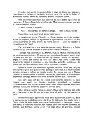 E então, num gesto inesperado todo o povo se desfez dos capuzes, 
descobriram a cabeça e, amáveis, sorriam para nós de lá de baixo. O 
Sacerdote à nossa frente fez o mesmo. Ele era um pouco calvo. 
Mas os outros Sacerdotes que estavam de mãos sobre o peito não se 
moveram. O Sumo-Sacerdote também não. Mesmo assim pensei que era 
só. Cochichei para Marlon: 
— Arre, Marlon, já acabou? 
— Não. — Respondeu ele achando graça. — Nem começou ainda! 
E convidou-me a ajoelhar ali aonde estávamos. 
— Ajoelhe-se agora, Eduardo. — Disse Marlon pondo-se também 
sobre os próprios joelhos. — Ajoelhe-se e aguardemos um pouco. — Ele 
tocou levemente em meu ombro, de forma solene. — Você irá receber o 
revestimento do Fogo! 
Ele dedicava toda a sua atenção apenas comigo. Reparei que Rúbia 
continuava ao lado de Thalya e a orientava da mesma maneira. 
Tão logo nos ajoelhamos, eu, Marlon, Rúbia e Thalya, imediatamente 
as músicas recomeçaram. Só que em tom bem diferente agora, todo o povo 
cantava em alta voz, os instrumentos rejubilavam. Havia um tremendo 
órgão de tubos por detrás do véu. Ele ainda não havia soado mas 
claramente passei a distinguir o seu retumbar potente, melodioso. Os 
atabaques também voltaram a sua batida em novo compasso. 
Marlon e Rúbia nos ensinaram algumas palavras fáceis das canções 
em aramaico para que pudéssemos participar com eles. Era relativamente 
simples porque o refrão se repetia muito. De forma que eu e Thalya 
passamos a acompanhar a multidão na canção, ajoelhados, aparentemente 
esperando por algo. Mas eu não tinha a menor idéia do quê... ou quem! 
Era bom estar ali! Eu me sentia incrivelmente tranqüilo. A nova 
música era, como as demais, gostosa, agradável, e mudava 
constantemente. Um som totalmente novo. Meus olhos vagavam sem parar 
por todo o altar, era o máximo poder ver tudo de perto. 
Olhei para a enorme “tenda de circo”. Havia uma abertura por onde 
se podia entrar e sair. O que será que tinha ali atrás que não podíamos 
ver?! 
Minha curiosidade aguçou-se mais ainda quando um jovem saiu de lá 
e aproximou-se cuidadosamente da área do triângulo. Foi direto para a 
última ponta, lá atrás, onde estava o móvel esquisito coberto pelo manto. 
Ele retirou a cobertura expondo aos nossos olhos um enorme caldeirão de 
bronze, que brilhava. Outro jovem veio logo atrás do primeiro, ambos 
 