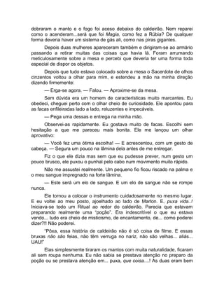 dobraram o manto e o fogo foi aceso debaixo do caldeirão. Nem reparei 
como o acenderam...será que foi Magia, como fez a Rúbia? De qualquer 
forma deveria haver um sistema de gás ali, como nas piras gigantes. 
Depois duas mulheres apareceram também e dirigiram-se ao armário 
passando a retirar muitas das coisas que havia lá. Foram arrumando 
meticulosamente sobre a mesa e percebi que deveria ter uma forma toda 
especial de dispor os objetos. 
Depois que tudo estava colocado sobre a mesa o Sacerdote de olhos 
cinzentos voltou a olhar para mim, e estendeu a mão na minha direção 
dizendo firmemente: 
— Erga-se agora. — Falou. — Aproxime-se da mesa. 
Sem dúvida era um homem de características muito marcantes. Eu 
obedeci, cheguei perto com o olhar cheio de curiosidade. Ele apontou para 
as facas enfileiradas lado a lado, reluzentes e impecáveis. 
— Pega uma dessas e entrega na minha mão. 
Observei-as rapidamente. Eu gostava muito de facas. Escolhi sem 
hesitação a que me pareceu mais bonita. Ele me lançou um olhar 
aprovativo: 
— Você fez uma ótima escolha! — E acrescentou, com um gesto de 
cabeça. — Segura um pouco na lâmina dela antes de me entregar. 
Fiz o que ele dizia mas sem que eu pudesse prever, num gesto um 
pouco brusco, ele puxou o punhal pelo cabo num movimento muito rápido. 
Não me assustei realmente. Um pequeno fio ficou riscado na palma e 
o meu sangue impregnado na forte lâmina. 
— Este será um elo de sangue. E um elo de sangue não se rompe 
nunca. 
Ele tornou a colocar o instrumento cuidadosamente no mesmo lugar. 
E eu voltei ao meu posto, ajoelhado ao lado de Marlon. E, puxa vida..! 
Iniciava-se todo um Ritual ao redor do caldeirão. Parecia que estavam 
preparando realmente uma “poção”. Era indescritível o que eu estava 
vendo... tudo era cheio de misticismo, de encantamento, de... como poderei 
dizer?!! Não poderei. 
“Pôxa, essa história de caldeirão não é só coisa de filme. E essas 
bruxas não são feias, não têm verruga no nariz, não são velhas... aliás... 
UAU!” 
Elas simplesmente tiraram os mantos com muita naturalidade, ficaram 
ali sem roupa nenhuma. Eu não sabia se prestava atenção no preparo da 
poção ou se prestava atenção em... puxa, que coisa....! As duas eram bem 
 