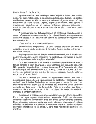 jovens, talvez 23 ou 24 anos. 
Aproximando-se, uma das moças abriu um pote e tomou uma espécie 
de pó nas duas mãos, jogou-o no caldeirão próximo das bordas, em sentido 
anti-horário; depois repetiu o mesmo movimento algumas vezes, só que 
então com as mãos vazias. Depois, erguendo os braços, fazia gestos e 
movimentos estranhos no ar, sempre entoando palavras estranhas e 
mantras. Uma ajudava a outra numa sincronia perfeita, quase uma dança 
mágica. 
A mesma moça que tinha colocado o pó continuou jogando coisas lá 
dentro. Colocou ervas secas que tirou de outro recipiente: esmagava-as na 
altura da cabeça e as deixava cair dentro do caldeirão esfregando uma 
palma na outra. 
“Essa história de bruxa existe mesmo!” 
Eu continuava boquiaberto. Os dois rapazes andavam ao redor do 
caldeirão a uma certa distância. E também faziam gestos estranhos e 
entoavam mantras. 
Aquilo perdurou por um tempo, sempre do mesmo jeito à medida que 
os ingredientes iam sendo colocados no caldeirão e remexidos lá dentro. 
Eram bruxos de verdade, em plena atividade! 
O Sumo-Sacerdote e os outros Sacerdotes permaneceram todo o 
tempo parados e sem olhar para o que acontecia em torno do caldeirão. 
Não parecia despertar-lhes o menor interesse. E o Sacerdote de olhos 
cinzentos que nos recebera ficou todo o tempo diante de nós, em pé e com 
os braços estendidos em direção às nossas cabeças, falando palavras 
estranhas. Que esquisito!!! 
Por fim a mulher que punha os ingredientes tomou uma jarra e 
despejou um pouco do seu líquido dentro do caldeirão. Parecia que havia 
acabado seu trabalho. Tudo deve ter durado pouco menos de uma hora. 
Mais tarde eu vim a saber que as mulheres são muito bem vistas dentro do 
contexto do Satanismo e da Irmandade. Pois foi a mulher que teve a 
sabedoria de comer do fruto proibido e, cheia de poder de sedução, 
ofereceu-o também ao homem. 
De repente a música deu uma parada brusca por alguns segundos. 
Ficou claro que aquela etapa estava terminada. Então os atabaques 
iniciaram sozinhos, novamente, mas em ritmo completamente diferente. 
Eram ritmados, intensos, cada vez mais intensos, vigorosos. A música 
reiniciou, acelerando aos poucos, tornando-se agitada, perdendo aquela 
suavidade melodiosa de até então. O povo todo retomou os cânticos e os 
mantras. 
 