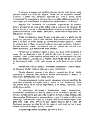 E comecei a reparar que subitamente o ar parecia mais denso, mais 
pesado, quase que difícil de respirar. Seria real ou impressão minha? 
Comecei a sentir uma sensação esquisita por todo o corpo, como 
“choquinhos” na musculatura, como se houvesse algo elétrico percorrendo o 
meu corpo. Mas era diferente do que eu tinha experimentado na “Escola”... 
Reparei que finalmente os Sacerdotes ergueram-se ao mesmo 
tempo, dispuseram-se lado a lado sobre toda a extensão do triângulo, de 
braços abertos e com as pontas dos dedos tocando-se levemente. Falavam 
palavras estranhas como “rezas”, sem parar, balançando o corpo como se 
estivessem em transe. 
Então um daqueles jovens trouxe uma gata negra e adulta que já 
havia sido preparada para aquele momento. Instintivamente eu sabia qual 
seria o fim dela. Na minha cabeça eu remoía lembranças e palavras... sobre 
os animais que o “Deus de Amor” pedia às dezenas, centenas, milhares. 
Animais até mais dóceis... carneirinhos, pombas... ou animais maiores, com 
maior resistência...que demorariam mais a morrer. 
Pensei que a colocariam sobre a mesa, mas para minha surpresa a 
mesa não se destinava a ela. A gata foi oferecida ali mesmo, sobre o 
caldeirão, e em poucos minutos estava morta, sua vida escoando-se junto 
com o seu sangue. Quando eu a vi morrer... senti muito ódio de Deus. Ódio 
de tanta abominação. Lucifér, pelo menos, se contentava com um animal 
só. 
Remexi-me sobre os joelhos, levemente incomodado. Olhei de rabo-de- 
olho para Marlon, mas ele não pareceu dar importância. 
Depois daquele sangue mais alguns ingredientes foram ainda 
colocados no caldeirão. Mais tarde eu aprendi com detalhes a “receita”. A 
maioria dos constituintes eram pouco comuns. 
A tensão criada pela música e pelos atabaques antes do sacrifício da 
gata havia amainado. Mas agora parecia crescer de novo. Realmente. Outra 
vez aquela coisa no ar, aquela expectativa, o ar denso, sufocante. Mais 
ainda do que antes. 
Os atabaques retumbavam furiosamente agora, cadenciados, 
incessantes, insistentes. A música crescia e se avolumava gerando um 
clima de tensão, como que querendo chegar ao clímax de algo, antecipando 
alguma coisa. Olhei ao redor procurando ver o que viria, pois era óbvio que 
vinha algo, só não sabia o quê, ou por quê, mas os atabaques repercutiam 
com mais força ainda. Pressenti que aquele deveria ser o ápice da 
Cerimônia. Arrisquei um olhar às minhas costas e pude observar que o povo 
estava visivelmente alegre, festivo, cantando. 
A toalha negra então foi retirada de sobre a mesa. 
 