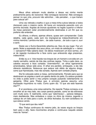 Meus olhos estavam muito abertos e dessa vez minha mente 
praticamente parou de raciocinar. Não conseguia raciocinar. Não conseguia 
pensar no que viria, procurei não adivinhar... não perceber... o que trariam 
para colocar ali? 
Uma vez retirada a toalha vi que a mesa tinha sulcos laterais e todos 
drenavam para o mesmo canto. Ali havia um recipiente parecido com um 
jarrinha dourada. Argolas de bronze ajustáveis na região superior e inferior 
da mesa pareciam estar providencialmente destinadas à um fim que eu 
preferia não entender. 
Eu olhava, e olhava, apenas olhava, quase sem compreender. Cada 
detalhe, cada gesto, cada som iria impregnar-se indescritivelmente em 
minha memória. Lembro-me bem... de cada nuance....de tudo o que vi, ouvi 
e senti. 
Desta vez o Sumo-Sacerdote adiantou-se. Saiu do seu lugar. Fez um 
gesto. Notei a expressão dos seus olhos, um misto de satisfação e — talvez 
— sarcasmo?! Não saberia dizer. Os lábios mostravam um leve sorriso, um 
ar de regozijo inundava-lhe a face como que antevendo algo prazeroso, 
indescritível. 
Então eu a vi. Veio trazida nos braços de um homem e envolta em um 
manto vermelho, saindo de trás das cortinas negras. Tinha a pele clara, os 
cabelos escuros e lisos cortados “channelzinho”, os olhos ligeiramente 
amendoados, talvez sete anos. O olhar era perdido, embaçado, e ela não 
oferecia resistência. Notava-se que estava sob efeito de alguma droga, 
como que hipnotizada, mas não sonada. Apenas sem vontade própria. 
Ela foi colocada sobre a mesa, cerimonialmente. Percebi para que se 
destinavam as argolas e senti um aperto dentro do peito. Eu estava grudado 
no chão e podia sentir o meu próprio coração pulsando violentamente na 
garganta. Olhei para Thalya que, à princípio apenas assumiu uma 
expressão inquiridora no rosto. Como quem diz: “O que ela está fazendo 
aqui??”. 
E aí aconteceu uma coisa estranha. De repente Thalya começou a se 
encolher ali ao meu lado, seu corpo parecia pesado, como se ela estivesse 
com muito sono. E realmente, como que “adormeceu”... parecia letárgica, 
meio desfalecida. Mas embalava o corpo no ritmo da música, jogando a 
cabeça de um lado para o outro, de olhos fechados. Eu nem acreditava no 
que estava vendo. 
“O que será que deu nela?” 
Mas Thalya continuava do mesmo jeito, às vezes erguia os braços 
bem para o alto, fazia movimentos amplos e continuava naquele estado 
meio de “transe”. 
 