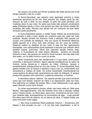 As moças e os jovens que tinham auxiliado até então saíram por onde 
tinham entrado e não os vi mais. 
O Sumo-Sacerdote, que estivera meio agachado próximo à mesa 
finalmente aproximou-se de nós. Pela primeira vez chegou perto de nós. 
Esqueci de tudo e olhei na sua direção. A partir daí pude perceber uma 
mudança clara no seu rosto. Eu sabia que todos eles estavam canalizados 
pelas Entidades desde o início, mas parece que elas não tinham estado tão 
excitadas até então. Percebi que aquele era um momento do qual todos 
tomavam parte ativamente. 
O Sumo-Sacerdote passou a recitar frases inteiras de encantamento 
em aramaico e todo o povo repetia em uníssono após ele, cada vez mais 
exaltado. Aquele homem me chamava muito a atenção! Não apenas por 
ocupar uma posição de destaque, mas por causa da tremenda diferença 
desde quando eu o tinha visto pela primeira vez em casa de Zórdico. 
Observei melhor os detalhes do seu rosto. A pele era lisa, ligeiramente 
bronzeada, com sobrancelhas muito espessas e escuras que cobriam olhos 
também negros, profundos. Olhos que exerciam aquele intenso mag-netismo. 
A musculatura do rosto estava diferente... conferia um formato 
estranho à face, não parecia um contorno muito humano. Na mão dele notei 
dois anéis, um no dedo mínimo e outro no anular. 
Olhei novamente para trás rapidamente e vi que todos continuavam 
cantando, e dançavam também, alguns apenas embalavam-se ao sabor da 
música, outros davam-se e erguiam as mãos. Cânticos, danças e 
encantamentos sobrepunham-se uns aos outros. O Sumo-Sacerdote fazia 
gestos amplos com os braços e saudava o povo com um cumprimento que 
simbolizava a cabeça do bode. Os outros Sacerdotes movimentavam-se 
numa espécie de dança toda característica ao redor do triângulo. E sempre 
produzindo aqueles sons estranhos, e palavras estranhas, e mantras. 
A atmosfera estava “elétrica”. De repente percebi que todos entraram 
como que num êxtase, erguiam as mãos e se regozijavam cada vez mais. 
Era realmente um estado de euforia. Mas o mais interessante é que agora 
todos olhavam numa única direção. 
Eu achei esquisitíssimo porque, afinal, não havia nada ali. Olhei para 
Marlon, interrogativamente, mas ele também tinha toda a atenção voltada 
para o mesmo ponto, os olhos altos, para cima, movendo-se de leve como 
que medindo algo, acompanhando os movimentos de algo... muito grande! 
Ele olhou para mim de relance, só um desvio do olhar. E repetia frases que 
para mim eram muito vagas: 
— Seu Guia é poderoso! Muito poderoso mesmo! — Exclamava com 
alegria e leve emoção na voz. — É um dos mais respeitados, e ele te 
 
