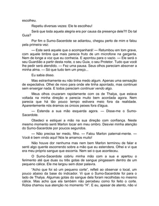 escolheu. 
Repetiu diversas vezes: Ele te escolheu! 
Será que toda aquela alegria era por causa da presença dele?!! Do tal 
Guia? 
Por fim o Sumo-Sacerdote se adiantou, chegou perto de mim e falou 
pela primeira vez: 
— Este será aquele que o acompanhará! — Retumbou em tom grave, 
com aquele timbre que mais parecia fruto de um microfone na garganta. 
Nem de longe a voz que eu conhecia. E apontou para o vazio. — Ele será o 
seu Guardião a partir desta noite, o seu Guia, o seu Protetor. Tudo que você 
lhe pedir será atendido. — Fez uma pausa. Seus olhos pareciam absorver a 
minha alma. — Só que tudo tem um preço... 
Eu sabia disso. 
Mas estranhamente eu não tinha medo algum. Apenas uma sensação 
de expectativa. Olhei de novo para onde ele tinha apontado, mas continuei 
sem enxergar nada. E todos pareciam continuar vendo algo. 
Meus olhos cruzaram rapidamente com os de Thalya, que estava 
voltada na minha direção e parecia muito bem acordada agora. Nem 
parecia que há tão pouco tempo estivera meio fora da realidade. 
Aparentemente nós éramos os únicos peixes fora d'água. 
— Estenda a sua mão esquerda agora. — Disse-me o Sumo- 
Sacerdote. 
Obedeci e estiquei a mão na sua direção com confiança. Neste 
mesmo momento senti Marlon tocar em meu ombro. Desviei minha atenção 
do Sumo-Sacerdote por poucos segundos. 
— Não precisa ter medo, filho. — Falou Marlon paternal-mente. — 
Você é bem vindo aqui! Nós te amamos muito! 
Não houve dor nenhuma mas nem bem Marlon terminou de falar e 
senti algo quente escorrendo sobre a mão que eu estendera. Olhei e vi que 
era meu próprio sangue que escorria. Nem sei o que aconteceu. 
O Sumo-Sacerdote cobriu minha mão com a sua e apertou o 
ferimento até que duas ou três gotas de sangue pingassem dentro de um 
pequeno cálice. Ele me largou sem dizer palavra. 
“Acho que foi só um pequeno corte”, refleti ao observar o local, um 
pouco abaixo da base do indicador. Vi que o Sumo-Sacerdote foi para o 
lado de Thalya. Algumas gotas do sangue dela foram recolhidas no mesmo 
cálice. Mas acho que ela também não percebeu como foi feito o corte. 
Rúbia chamou sua atenção no momento “H”. E eu, apesar de atento, não vi 
 