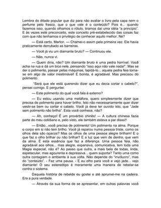 Lembra do ditado popular que diz para não avaliar o livro pela capa nem o 
perfume pelo frasco, que o que vale é o conteúdo? Pois é... quando 
fazemos isso, quando olhamos o rótulo, tiramos daí uma idéia “a princípio”. 
E às vezes este preconceito, este conceito pré-estabelecido das coisas faz 
com que não tenhamos o privilégio de conhecer aquilo melhor. Né? 
— Está certo, Marlon. — Chamei-o assim pela primeira vez. Ele havia 
praticamente derrubado as barreiras. 
— Você já viu um diamante bruto? — Continuou ele. 
— Não, nunca vi. 
— Quem diria, não? Um diamante bruto é uma pedra horrível. Você 
acha na rua e dá um bico nele, pensando “isso aqui não vale nada!”. Mas se 
der o polimento, passar pelas máquinas, lapidá-lo... aquela pedra feia torna-se 
em algo de valor inestimável! É bonita, é agradável. Mas precisou do 
polimento. 
“Será que ele está querendo dizer que eu devia cortar o cabelo?”, 
pensei comigo. E perguntei: 
— Este polimento do qual você fala é externo? 
— Eu estou usando uma metáfora, quero simplesmente dizer que 
precisa de polimento para haver brilho. Isto não necessariamente quer dizer 
vestir-se bem ou cortar o cabelo. Você já deve ter ouvido isto, que “Jade 
sem polimento não brilha”. Esta você conhece, não? 
— Ah, conheço! É um provérbio chinês! — A cultura chinesa fazia 
parte do meu cotidiano e, pelo visto, ele também estava a par disso!! 
— Então...você precisa de polimento! Um polimento na alma. Porque 
o corpo em si não tem brilho. Você já reparou numa pessoa triste, como os 
olhos dela são opacos? Mas os olhos de uma pessoa alegre brilham! E o 
que faz o olho brilhar ou não brilhar? E a luz que vem de dentro, que vem 
da alma. É esta essência que faz a diferença. Uma pessoa feia, não 
agradável aos olhos... mas alegre, expansiva, comunicativa, tem toda uma 
Magia especial, não é? Ao passo que outra, a mais bela de todas, linda, 
espetacular, mas agourenta e depressiva... quem suporta? Tanto uma como 
outra contagiam o ambiente à sua volta. Não depende do “invólucro”, mas 
do “conteúdo”. - Fez uma pausa. - E eu olho para você e vejo jade... vejo 
diamante! O seu estereótipo é meramente uma maneira de rebelar-se 
contra o sistema. 
Daquela história de rebelde eu gostei e até aprumei-me na cadeira. 
Era a pura verdade. 
— Através da sua forma de se apresentar, em outras palavras você 
 