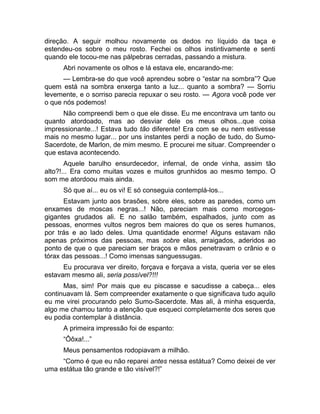 direção. A seguir molhou novamente os dedos no líquido da taça e 
estendeu-os sobre o meu rosto. Fechei os olhos instintivamente e senti 
quando ele tocou-me nas pálpebras cerradas, passando a mistura. 
Abri novamente os olhos e lá estava ele, encarando-me: 
— Lembra-se do que você aprendeu sobre o “estar na sombra”? Que 
quem está na sombra enxerga tanto a luz... quanto a sombra? — Sorriu 
levemente, e o sorriso parecia repuxar o seu rosto. — Agora você pode ver 
o que nós podemos! 
Não compreendi bem o que ele disse. Eu me encontrava um tanto ou 
quanto atordoado, mas ao desviar dele os meus olhos...que coisa 
impressionante...! Estava tudo tão diferente! Era com se eu nem estivesse 
mais no mesmo lugar... por uns instantes perdi a noção de tudo, do Sumo- 
Sacerdote, de Marlon, de mim mesmo. E procurei me situar. Compreender o 
que estava acontecendo. 
Aquele barulho ensurdecedor, infernal, de onde vinha, assim tão 
alto?!... Era como muitas vozes e muitos grunhidos ao mesmo tempo. O 
som me atordoou mais ainda. 
Só que aí... eu os vi! E só conseguia contemplá-los... 
Estavam junto aos brasões, sobre eles, sobre as paredes, como um 
enxames de moscas negras...! Não, pareciam mais como morcegos-gigantes 
grudados ali. E no salão também, espalhados, junto com as 
pessoas, enormes vultos negros bem maiores do que os seres humanos, 
por trás e ao lado deles. Uma quantidade enorme! Alguns estavam não 
apenas próximos das pessoas, mas sobre elas, arraigados, aderidos ao 
ponto de que o que pareciam ser braços e mãos penetravam o crânio e o 
tórax das pessoas...! Como imensas sanguessugas. 
Eu procurava ver direito, forçava e forçava a vista, queria ver se eles 
estavam mesmo ali, seria possível?!!! 
Mas, sim! Por mais que eu piscasse e sacudisse a cabeça... eles 
continuavam lá. Sem compreender exatamente o que significava tudo aquilo 
eu me virei procurando pelo Sumo-Sacerdote. Mas ali, à minha esquerda, 
algo me chamou tanto a atenção que esqueci completamente dos seres que 
eu podia contemplar à distância. 
A primeira impressão foi de espanto: 
“Ôôxa!...” 
Meus pensamentos rodopiavam a milhão. 
“Como é que eu não reparei antes nessa estátua? Como deixei de ver 
uma estátua tão grande e tão visível?!” 
 