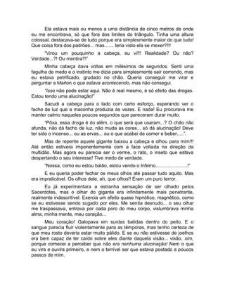 Ela estava mais ou menos a uma distância de cinco metros de onde 
eu me encontrava, só que fora dos limites do triângulo. Tinha uma altura 
colossal, destacava-se de tudo porque era simplesmente maior do que tudo! 
Que coisa fora dos padrões... mas....... teria visto ela se mexer?!!! 
“Virou um pouquinho a cabeça, eu vi!!! Realidade? Ou não? 
Verdade...?! Ou mentira?!” 
Minha cabeça dava voltas em milésimos de segundos. Senti uma 
fagulha de medo e o instinto me dizia para simplesmente sair correndo, mas 
eu estava petrificado, grudado no chão. Queria conseguir me virar e 
perguntar a Marlon o que estava acontecendo, mas não consegui. 
“Isso não pode estar aqui. Não é real mesmo, é só efeito das drogas. 
Estou tendo uma alucinação!” 
Sacudi a cabeça para o lado com certo esforço, esperando ver o 
facho de luz que a maconha produzia às vezes. E nada! Eu procurava me 
manter calmo naqueles poucos segundos que pareceram durar muito. 
“Pôxa, essa droga é do além, o que será que usaram...? O chão não 
afunda, não dá facho de luz, não muda as cores... só dá alucinação! Deve 
ter sido o incenso... ou as ervas... ou o que acabei de comer e beber.....”. 
Mas de repente aquele gigante baixou a cabeça e olhou para mim!!! 
Até então estivera imponentemente com a face voltada na direção da 
multidão. Mas agora eu parecia ser o verme, o rato, o inseto que estava 
despertando o seu interesse! Tive medo de verdade. 
“Nossa, como eu estou balão, estou vendo o Inferno........................!” 
E eu queria poder fechar os meus olhos até passar tudo aquilo. Mas 
era impraticável. Os olhos dele, ah, que olhos!! Eram um puro terror. 
Eu já experimentara a estranha sensação de ser olhado pelos 
Sacerdotes, mas o olhar do gigante era infinitamente mais penetrante, 
realmente indescritível. Exercia um efeito quase hipnótico, magnético, como 
se eu estivesse sendo sugado por eles. Me sentia desnudo... o seu olhar 
me traspassava, entrava por cada poro do meu corpo, vislumbrava minha 
alma, minha mente, meu coração... 
Meu coração! Galopava em surdas batidas dentro do peito. E o 
sangue parecia fluir violentamente para as têmporas, mas tenho certeza de 
que meu rosto deveria estar muito pálido. E se eu não estivesse de joelhos 
era bem capaz de ter caído sobre eles diante daquela visão... visão, sim, 
porque comecei a perceber que não era nenhuma alucinação! Nem o que 
eu vira e ouvira primeiro, e nem o terrível ser que estava postado a poucos 
passos de mim. 
 