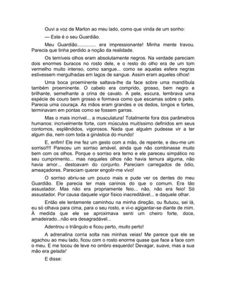 Ouvi a voz de Marlon ao meu lado, como que vinda de um sonho: 
— Este é o seu Guardião. 
Meu Guardião.............. era impressionante! Minha mente travou. 
Parecia que tinha perdido a noção da realidade. 
Os temíveis olhos eram absolutamente negros. Na verdade pareciam 
dois enormes buracos no rosto dele, e o resto do olho era de um tom 
vermelho muito intenso, como sangue... como se aquelas esfera negras 
estivessem mergulhadas em lagos de sangue. Assim eram aqueles olhos! 
Uma boca proeminente saltava-lhe da face sobre uma mandíbula 
também proeminente. O cabelo era comprido, grosso, bem negro e 
brilhante, semelhante a crina de cavalo. A pele, escura, lembrava uma 
espécie de couro bem grosso e formava como que escamas sobre o peito. 
Parecia uma couraça. As mãos eram grandes e os dedos, longos e fortes, 
terminavam em pontas como se fossem garras. 
Mas o mais incrível... a musculatura! Totalmente fora dos parâmetros 
humanos: incrivelmente forte, com músculos muitíssimo definidos em seus 
contornos, esplêndidos, vigorosos. Nada que alguém pudesse vir a ter 
algum dia, nem com toda a ginástica do mundo! 
E, enfim! Ele me fez um gesto com a mão, de repente, e deu-me um 
sorriso!!!! Pareceu um sorriso amável, ainda que não combinasse muito 
bem com os olhos. Porque o sorriso era terno e ele pareceu simpático no 
seu cumprimento... mas naqueles olhos não havia ternura alguma, não 
havia amor... destoavam do conjunto. Pareciam carregados de ódio, 
ameaçadores. Pareciam querer engolir-me vivo! 
O sorriso abriu-se um pouco mais e pude ver os dentes do meu 
Guardião. Ele parecia ter mais caninos do que o comum. Era tão 
assustador. Mas não era propriamente feio... não, não era feio! Só 
assustador. Por causa daquele vigor físico inacreditável... e daquele olhar. 
Então ele lentamente caminhou na minha direção, ou flutuou, sei lá, 
eu só olhava para cima, para o seu rosto, e vi-o agigantar-se diante de mim. 
À medida que ele se aproximava senti um cheiro forte, doce, 
amadeirado...não era desagradável... 
Adentrou o triângulo e ficou perto, muito perto! 
A adrenalina corria solta nas minhas veias! Me parece que ele se 
agachou ao meu lado, ficou com o rosto enorme quase que face a face com 
o meu. E me tocou de leve no ombro esquerdo! Devagar, suave, mas a sua 
mão era gelada! 
E disse: 
 