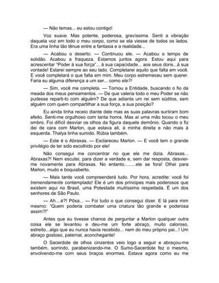 — Não temas... eu estou contigo! 
Voz suave. Mas potente, poderosa, gravíssima. Senti a vibração 
daquela voz em todo o meu corpo, como se ela viesse de todos os lados. 
Era uma linha tão tênue entre a fantasia e a realidade... 
— Acabou o deserto. — Continuou ele. — Acabou o tempo de 
solidão. Acabou a fraqueza. Estamos juntos agora. Estou aqui para 
acrescentar “Poder à sua força”... à sua capacidade... aos seus dons...à sua 
vontade! Estarei sempre ao seu lado. Completarei aquilo que falta em você. 
E você completará o que falta em mim. Meu corpo estremeceu sem querer. 
Faria eu alguma diferença a um ser... como ele?! 
— Sim, você me completa. — Tornou a Entidade, buscando o fio da 
meada dos meus pensamentos. — De que valeria todo o meu Poder se não 
pudesse reparti-lo com alguém? De que adianta um rei sem súditos, sem 
alguém com quem compartilhar a sua força, a sua posição? 
Eu ainda tinha receio diante dele mas as suas palavras surtiram bom 
efeito. Senti-me orgulhoso com tanta honra. Mas aí uma mão tocou o meu 
ombro. Foi difícil desviar os olhos da figura daquele demônio. Quando o fiz 
dei de cara com Marlon, que estava ali, à minha direita e não mais à 
esquerda. Thalya tinha sumido. Rúbia também. 
— Este é o Abraxas. — Esclareceu Marlon. — E você tem o grande 
privilégio de ter sido escolhido por ele! 
Não consegui me concentrar no que ele me dizia. Abraxas... 
Abraxas?! Nem escutei, para dizer a verdade e, sem dar resposta, desviei-me 
novamente para Abraxas. No entanto.........ele se fora! Olhei para 
Marlon, mudo e boquiaberto. 
— Mais tarde você compreenderá tudo. Por hora, acredite: você foi 
tremendamente contemplado! Ele é um dos príncipes mais poderosos que 
existem aqui no Brasil, uma Potestade muitíssimo respeitada. É um dos 
senhores de São Paulo. 
— Ah....é?! Pôxa... — Foi tudo o que consegui dizer. E lá para mim 
mesmo: “Quem poderia combater uma criatura tão grande e poderosa 
assim?!” 
Antes que eu tivesse chance de perguntar a Marlon qualquer outra 
coisa ele se levantou e deu-me um forte abraço, muito caloroso, 
estreito...algo que eu nunca havia recebido... nem do meu próprio pai...! Um 
abraço gostoso, paternal, aconchegante! 
O Sacerdote de olhos cinzentos veio logo a seguir e abraçou-me 
também, sorrindo, parabenizando-me. O Sumo-Sacerdote fez o mesmo, 
envolvendo-me com seus braços enormes. Estava agora como eu me 
 