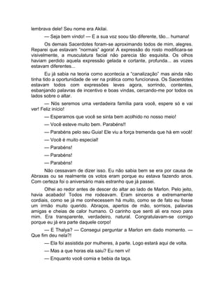 lembrava dele! Seu nome era Akilai. 
— Seja bem vindo! — E a sua voz soou tão diferente, tão... humana! 
Os demais Sacerdotes foram-se aproximando todos de mim, alegres. 
Reparei que estavam “normais” agora! A expressão do rosto modificara-se 
visivelmente, a musculatura facial não parecia tão esquisita. Os olhos 
haviam perdido aquela expressão gelada e cortante, profunda... as vozes 
estavam diferentes... 
Eu já sabia na teoria como acontecia a “canalização” mas ainda não 
tinha tido a oportunidade de ver na prática como funcionava. Os Sacerdotes 
estavam todos com expressões leves agora, sorrindo, contentes, 
esbanjando palavras de incentivo e boas vindas, cercando-me por todos os 
lados sobre o altar. 
— Nós seremos uma verdadeira família para você, espere só e vai 
ver! Feliz início! 
— Esperamos que você se sinta bem acolhido no nosso meio! 
— Você esteve muito bem. Parabéns!! 
— Parabéns pelo seu Guia! Ele viu a força tremenda que há em você! 
— Você é muito especial! 
— Parabéns! 
— Parabéns! 
— Parabéns! 
Não cessavam de dizer isso. Eu não sabia bem se era por causa de 
Abraxas ou se realmente os votos eram porque eu estava fazendo anos. 
Com certeza foi o aniversário mais estranho que já passei. 
Olhei ao redor antes de descer do altar ao lado de Marlon. Pelo jeito, 
havia acabado! Todos me rodeavam. Eram sinceros e extremamente 
cordiais, como se já me conhecessem há muito, como se de fato eu fosse 
um irmão muito querido. Abraços, apertos de mão, sorrisos, palavras 
amigas e cheias de calor humano. O carinho que senti ali era novo para 
mim. Era transparente, verdadeiro, natural. Congratulavam-se comigo 
porque eu já era parte daquele corpo! 
— E Thalya? — Consegui perguntar a Marlon em dado momento. — 
Que fim deu nela?! 
— Ela foi assistida por mulheres, à parte. Logo estará aqui de volta. 
— Mas a que horas ela saiu? Eu nem vi! 
— Enquanto você comia e bebia da taça. 
 