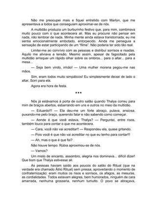 Não me preocupei mais e fiquei entretido com Marlon, que me 
apresentava a todos que conseguiam aproximar-se de nós. 
A multidão produzia um burburinho festivo que, para mim, combinava 
muito pouco com o que acontecera ali. Mas eu procurei não pensar em 
nada, não lembrar de nada. Minha mente ainda estava transtornada, eu me 
sentia emocionalmente embotado, entorpecido. Ainda me perseguia a 
sensação de estar participando de um “filme”. Não poderia ter sido tão real. 
Limitei-me ao convívio com as pessoas e distribuí sorrisos e risadas. 
Aquilo me aliviava a tensão. Mesmo assim, apesar de fagocitado pela 
multidão arrisquei um rápido olhar sobre os ombros... para o altar... para a 
mesa... 
— Seja bem vindo, irmão! — Uma mulher morena pegou-me nas 
mãos. 
Sim, eram todos muito simpáticos! Eu simplesmente deixei de lado o 
altar. Sorri para ela. 
Agora era hora de festa. 
*** 
Nós já estávamos à porta de outro salão quando Thalya correu para 
mim de braços abertos, esbarrando em uns e outros no meio da multidão. 
— Eduardo!!! — Ela deu-me um forte abraço, pulava, ansiosa, 
puxando-me pelo braço, querendo falar e não sabendo como começar. 
— Aonde é que você estava, Thalya? — Perguntei, entre risos, 
também louco para contar o que me acontecera. 
— Cara, você não vai acreditar!! — Respondeu ela, quase gritando. 
— Pois você é que não vai acreditar no que eu tenho para contar!!! 
— Ah, mas o que é que foi? 
Não houve tempo. Rúbia aproximou-se de nós. 
— Vamos? 
Um misto de encanto, assombro, alegria nos dominava... difícil dizer! 
Que bom que Thalya estivesse ali. 
As pessoas haviam saído aos poucos do salão do Ritual (que na 
verdade era chamado Átrio Ritual) sem pressa, aproveitando o momento de 
confraternização: eram muitos os risos e sorrisos, os afagos, as mesuras, 
as cordialidades. Todos estavam alegres, bem humorados, ninguém de cara 
amarrada, nenhuma grosseria, nenhum tumulto. O povo se abraçava, 
 