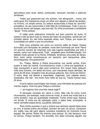 aproveitava para rever velhos conhecidos, trocavam convites e palavras 
amistosas. 
Todos que passavam por nós sorriam, nos abraçavam... nunca vira 
nada igual. Era impossível cruzar um olhar com alguém e deixar de receber, 
no mínimo, um amplo sorriso. Eu estava acostumado à frieza do “povinho” 
evangélico, do seu preconceito e total falta de consideração. Tudo o que eu 
ouvira em teoria nas Igrejas, aqui era real. Eu tinha encontrado a verdadeira 
“Igreja”. Tinha certeza. 
O salão onde estávamos entrando era bem próximo do outro. O 
acesso a ele se dava mais ou menos por baixo da escadaria, saindo por um 
corredor lateral. Eu não tinha reparado antes, nem Thalya, por causa da 
curiosidade em saber o que iria acontecer. 
Este novo ambiente era como um enorme salão de festas. Estava 
iluminado com lâmpadas de verdade, muito bem iluminado por sinal. Havia 
um enorme número de mesinhas com seis lugares espalhadas por todo o 
recinto, como num restaurante. Tudo * projetado para confraternização. Um 
tablado muito grande lá na frente, enfeitado, lembrava uma pista de dança. 
Num outro ponto encontrava-se um barzinho com banquinhos altos, 
aconchegantes. Era gostosinho! 
Eu, Thalya, Marlon e Rúbia procuramos nos sentar juntos. Eram 
quatro e meia da manhã. Conversávamos muito, o clima era agradável, e 
logo começaram a servir algo para comermos. Em nossa mesa estavam 
mais dois homens. Um deles era louro, com marcantes traços alemães, de 
cerca de 28 anos, simpático mas de poucas palavras. Seu nome era Górion. 
O outro, Ariel, era falante e espevitado, magricelo, com cabelos claros, 
arrepiados. Ele não ' era muito mais velho do que eu. Talvez tivesse seus 
22 anos. 
O povo estava acomodado nas mesas: uma infinidade de pessoas em 
mantos negros. Virei-me para Thalya e cochichei: 
— Já imaginou tirar uma foto nesse lugar?! 
O banquete consistia em carne e vinho. Mas não foi como numa 
churrascaria, por exemplo, onde come-se muito. A carne era muito boa e o 
vinho também, mas em quantidade moderada. Tomei minha taça, fizemos 
um brinde. O vinho era de coloração rubra; o sabor forte, encorpado. A 
carne vermelha estava tenra, suculenta, deliciosa! 
Para minha surpresa vi que a música que animaria aquela festa seria 
ao vivo. A banda entrou prá arrasar, tocaram de tudo um pouco. Cantavam 
em inglês mas até para alguns sucessos brasileiros do momento houve 
espaço. Me animei. Rúbia me chamou para dançar. Eu não dançava, mas 
fui brincar, Thalya também. Foi divertido. Em dado momento alguém me 
 
