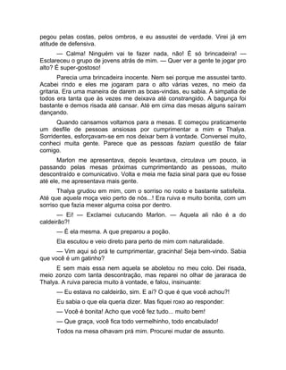 pegou pelas costas, pelos ombros, e eu assustei de verdade. Virei já em 
atitude de defensiva. 
— Calma! Ninguém vai te fazer nada, não! É só brincadeira! — 
Esclareceu o grupo de jovens atrás de mim. — Quer ver a gente te jogar pro 
alto? É super-gostoso! 
Parecia uma brincadeira inocente. Nem sei porque me assustei tanto. 
Acabei rindo e eles me jogaram para o alto várias vezes, no meio da 
gritaria. Era uma maneira de darem as boas-vindas, eu sabia. A simpatia de 
todos era tanta que às vezes me deixava até constrangido. A bagunça foi 
bastante e demos risada até cansar. Até em cima das mesas alguns saíram 
dançando. 
Quando cansamos voltamos para a mesas. E começou praticamente 
um desfile de pessoas ansiosas por cumprimentar a mim e Thalya. 
Sorridentes, esforçavam-se em nos deixar bem à vontade. Conversei muito, 
conheci muita gente. Parece que as pessoas faziam questão de falar 
comigo. 
Marlon me apresentava, depois levantava, circulava um pouco, ia 
passando pelas mesas próximas cumprimentando as pessoas, muito 
descontraído e comunicativo. Volta e meia me fazia sinal para que eu fosse 
até ele, me apresentava mais gente. 
Thalya grudou em mim, com o sorriso no rosto e bastante satisfeita. 
Até que aquela moça veio perto de nós...! Era ruiva e muito bonita, com um 
sorriso que fazia mexer alguma coisa por dentro. 
— Ei! — Exclamei cutucando Marlon. — Aquela ali não é a do 
caldeirão?! 
— É ela mesma. A que preparou a poção. 
Ela escutou e veio direto para perto de mim com naturalidade. 
— Vim aqui só prá te cumprimentar, gracinha! Seja bem-vindo. Sabia 
que você é um gatinho? 
E sem mais essa nem aquela se aboletou no meu colo. Dei risada, 
meio zonzo com tanta descontração, mas reparei no olhar de jararaca de 
Thalya. A ruiva parecia muito à vontade, e falou, insinuante: 
— Eu estava no caldeirão, sim. E aí? O que é que você achou?! 
Eu sabia o que ela queria dizer. Mas fiquei roxo ao responder: 
— Você é bonita! Acho que você fez tudo... muito bem! 
— Que graça, você fica todo vermelhinho, todo encabulado! 
Todos na mesa olhavam prá mim. Procurei mudar de assunto. 
 