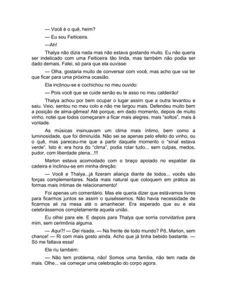 — Você é o quê, heim? 
— Eu sou Feiticeira. 
—Ah! 
Thalya não dizia nada mas não estava gostando muito. Eu não queria 
ser indelicado com uma Feiticeira tão linda, mas também não podia ser 
dado demais. Falei, só para que ela ouvisse: 
— Olha, gostaria muito de conversar com você, mas acho que vai ter 
que ficar para uma próxima ocasião. 
Ela inclinou-se e cochichou no meu ouvido: 
— Pois você que se cuide senão eu te asso no meu caldeirão! 
Thalya achou por bem ocupar o lugar assim que a outra levantou e 
saiu. Veio, sentou no meu colo e não me largou mais. Defendeu muito bem 
a posição de alma-gêmea! Até porque, em dado momento, depois de muito 
vinho, notei que todos começaram a ficar mais alegres, mais “soltos”, mais à 
vontade. 
As músicas insinuavam um clima mais íntimo, bem como a 
luminosidade, que foi diminuída. Não sei se apenas pelo efeito do vinho, ou 
o quê, mas pareceu-me que a partir daquele momento o “sinal estava 
verde”. Isto é: era hora do “clima”, podia rolar tudo... sem culpas, medos, 
pudor, com liberdade plena...!!! 
Marlon estava acomodado com o braço apoiado no espaldar da 
cadeira e inclinou-se em minha direção: 
— Você e Thalya...já fizeram aliança diante de todos... vocês são 
forças complementares. Nada mais natural que coloquem em prática as 
formas mais íntimas de relacionamento! 
Foi apenas um comentário. Mas ele queria dizer que estávamos livres 
para ficarmos juntos se assim o quiséssemos. Não havia necessidade de 
ficarmos ali na mesa até o amanhecer. Era esperado que eu e ela 
celebrássemos completamente aquela união. 
Eu olhei para ele. E depois para Thalya que sorria convidativa para 
mim, sem cerimônia alguma. 
— Aqui?! — Dei risada. — Na frente de todo mundo? Pô, Marlon, sem 
chance! — Ri com mais gosto ainda. Acho que já tinha bebido bastante. — 
Só me faltava essa! 
Ele riu também: 
— Não tem problema, não! Somos uma família, não tem nada de 
mais. Olhe... vai começar uma celebração do corpo agora. 
 
