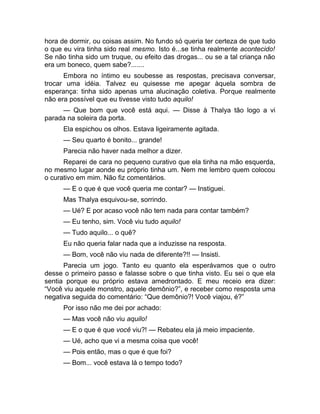 hora de dormir, ou coisas assim. No fundo só queria ter certeza de que tudo 
o que eu vira tinha sido real mesmo. Isto é...se tinha realmente acontecido! 
Se não tinha sido um truque, ou efeito das drogas... ou se a tal criança não 
era um boneco, quem sabe?....... 
Embora no íntimo eu soubesse as respostas, precisava conversar, 
trocar uma idéia. Talvez eu quisesse me apegar àquela sombra de 
esperança: tinha sido apenas uma alucinação coletiva. Porque realmente 
não era possível que eu tivesse visto tudo aquilo! 
— Que bom que você está aqui. — Disse à Thalya tão logo a vi 
parada na soleira da porta. 
Ela espichou os olhos. Estava ligeiramente agitada. 
— Seu quarto é bonito... grande! 
Parecia não haver nada melhor a dizer. 
Reparei de cara no pequeno curativo que ela tinha na mão esquerda, 
no mesmo lugar aonde eu próprio tinha um. Nem me lembro quem colocou 
o curativo em mim. Não fiz comentários. 
— E o que é que você queria me contar? — Instiguei. 
Mas Thalya esquivou-se, sorrindo. 
— Ué? E por acaso você não tem nada para contar também? 
— Eu tenho, sim. Você viu tudo aquilo! 
— Tudo aquilo... o quê? 
Eu não queria falar nada que a induzisse na resposta. 
— Bom, você não viu nada de diferente?!! — Insisti. 
Parecia um jogo. Tanto eu quanto ela esperávamos que o outro 
desse o primeiro passo e falasse sobre o que tinha visto. Eu sei o que ela 
sentia porque eu próprio estava amedrontado. E meu receio era dizer: 
“Você viu aquele monstro, aquele demônio?”, e receber como resposta uma 
negativa seguida do comentário: “Que demônio?! Você viajou, é?” 
Por isso não me dei por achado: 
— Mas você não viu aquilo! 
— E o que é que você viu?! — Rebateu ela já meio impaciente. 
— Ué, acho que vi a mesma coisa que você! 
— Pois então, mas o que é que foi? 
— Bom... você estava lá o tempo todo? 
 