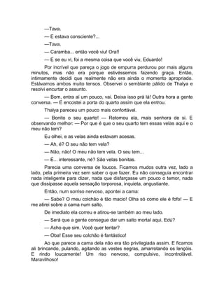 —Tava. 
— E estava consciente?... 
—Tava. 
— Caramba... então você viu! Ora!! 
— E se eu vi, foi a mesma coisa que você viu, Eduardo! 
Por incrível que pareça o jogo de empurra perdurou por mais alguns 
minutos, mas não era porque estivéssemos fazendo graça. Então, 
intimamente decidi que realmente não era ainda o momento apropriado. 
Estávamos ambos muito tensos. Observei o semblante pálido de Thalya e 
resolvi encurtar o assunto. 
— Bom, entra aí um pouco, vai. Deixa isso prá lá! Outra hora a gente 
conversa. — E encostei a porta do quarto assim que ela entrou. 
Thalya pareceu um pouco mais confortável. 
— Bonito o seu quarto! — Retomou ela, mais senhora de si. E 
observando melhor: — Por que é que o seu quarto tem essas velas aqui e o 
meu não tem? 
Eu olhei, e as velas ainda estavam acesas. 
— Ah, é? O seu não tem vela? 
— Não, não! O meu não tem vela. O seu tem... 
— É... interessante, né? São velas bonitas. 
Parecia uma conversa de loucos. Ficamos mudos outra vez, lado a 
lado, pela primeira vez sem saber o que fazer. Eu não conseguia encontrar 
nada inteligente para dizer, nada que disfarçasse um pouco o temor, nada 
que dissipasse aquela sensação torporosa, inquieta, angustiante. 
Então, num sorriso nervoso, apontei a cama: 
— Sabe? O meu colchão é tão macio! Olha só como ele é fofo! — E 
me atirei sobre a cama num salto. 
De imediato ela correu e atirou-se também ao meu lado. 
— Será que a gente consegue dar um salto mortal aqui, Edú? 
— Acho que sim. Você quer tentar? 
— Oba! Esse seu colchão é fantástico! 
Ao que parece a cama dela não era tão privilegiada assim. E ficamos 
ali brincando, pulando, agitando as vestes negras, amarrotando os lençóis. 
E rindo loucamente! Um riso nervoso, compulsivo, incontrolável. 
Maravilhoso! 
 