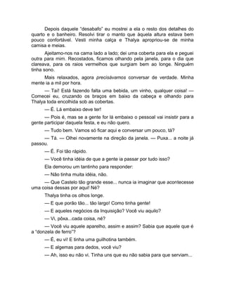 Depois daquele “desabafo” eu mostrei a ela o resto dos detalhes do 
quarto e o banheiro. Resolvi tirar o manto que àquela altura estava bem 
pouco confortável. Vesti minha calça e Thalya apropriou-se de minha 
camisa e meias. 
Ajeitamo-nos na cama lado a lado; dei uma coberta para ela e peguei 
outra para mim. Recostados, ficamos olhando pela janela, para o dia que 
clareava, para os raios vermelhos que surgiam bem ao longe. Ninguém 
tinha sono. 
Mais relaxados, agora precisávamos conversar de verdade. Minha 
mente ia a mil por hora. 
— Taí! Está fazendo falta uma bebida, um vinho, qualquer coisa! — 
Comecei eu, cruzando os braços em baixo da cabeça e olhando para 
Thalya toda encolhida sob as cobertas. 
— É. Lá embaixo deve ter! 
— Pois é, mas se a gente for lá embaixo o pessoal vai insistir para a 
gente participar daquela festa, e eu não quero. 
— Tudo bem. Vamos só ficar aqui e conversar um pouco, tá? 
— Tá. — Olhei novamente na direção da janela. — Puxa... a noite já 
passou. 
— É. Foi tão rápido. 
— Você tinha idéia de que a gente ia passar por tudo isso? 
Ela demorou um tantinho para responder: 
— Não tinha muita idéia, não. 
— Que Castelo tão grande esse... nunca ia imaginar que acontecesse 
uma coisa dessas por aqui! Né? 
Thalya tinha os olhos longe. 
— E que porão tão... tão largo! Como tinha gente! 
— E aqueles negócios da Inquisição? Você viu aquilo? 
— Vi, pôxa...cada coisa, né? 
— Você viu aquele aparelho, assim e assim? Sabia que aquele que é 
a “donzela de ferro”? 
— É, eu vi! E tinha uma guilhotina também. 
— E algemas para dedos, você viu? 
— Ah, isso eu não vi. Tinha uns que eu não sabia para que serviam... 
 