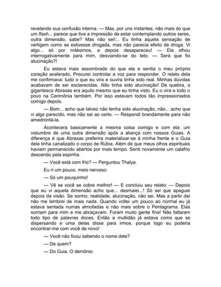 revelando sua confusão interna. — Mas, por uns instantes, não mais do que 
um flash... parece que tive a impressão de estar contemplando outros seres, 
outra dimensão, sabe? Mas não sei!... Eu tinha aquela sensação de 
vertigem como se estivesse drogada, mas não parecia efeito de droga. Vi 
algo... só por milésimos, e depois desapareceu! — Ela olhou 
interrogativamente para mim, desviando-se do teto. — Será que foi 
alucinação?! 
Eu estava mais assombrado do que ela e sentia o meu próprio 
coração acelerado. Procurei controlar a voz para responder. O relato dela 
me confirmava: tudo o que eu vira e ouvira tinha sido real. Minhas dúvidas 
acabavam de ser esclarecidas. Não tinha sido alucinação! De quebra, o 
gigantesco Abraxas era aquilo mesmo que eu tinha visto. Eu o vira e todo o 
povo na Cerimônia também. Por isso estavam todos tão impressionados 
comigo depois. 
— Bom... acho que talvez não tenha sido alucinação, não... acho que 
vi algo parecido, mas não sei ao certo. — Respondi brandamente para não 
amedrontá-la. 
Acontecera basicamente a mesma coisa comigo e com ela: um 
vislumbre de uma outra dimensão após a aliança com nossos Guias. A 
diferença é que Abraxas preferira materializar-se à minha frente e o Guia 
dela tinha canalizado o corpo de Rúbia. Além de que meus olhos espirituais 
haviam permanecido abertos por mais tempo. Senti novamente um calafrio 
descendo pela espinha. 
— Você está com frio? — Perguntou Thalya. 
Eu ri um pouco, meio nervoso: 
— Só um pouquinho! 
— Vê se você se cobre melhor! — E concluiu seu relato: — Depois 
que eu vi aquela dimensão acho que... desmaiei...! Só sei que apaguei 
depois da visão. Se sonho, realidade, alucinação, não sei. Mas a partir daí 
não me lembrei de mais nada. Quando voltei um pouco ao normal eu já 
estava sentada numas almofadas e não mais sobre o Pentagrama. Elas 
sorriam para mim e me abraçavam. Foram muito gente fina! Não faltaram 
todo tipo de palavras doces. Então a multidão já estava como que se 
dispersando e uma delas disse para irmos, porque logo eu poderia 
encontrar-me com você de novo! 
— Você não ficou sabendo o nome dele? 
— De quem? 
— Do Guia. O demônio. 
 