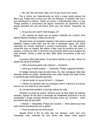 — Ah, não. Ele não disse. Mas e aí? O que houve com você? 
Era a minha vez. Naturalmente eu omiti a maior parte porque era 
óbvio que Thalya fora a única que não vira Abraxas. E também não vira o 
que acontecera à menina. Testei um pouco o entendimento dela e vi que 
Thalya perdera a consciência de alguns momentos da Cerimônia. Eram 
aquele períodos em que ela ficava como que “em transe”. Perguntei, de 
leve: 
— O que deu em você? Você divagou, é? 
— Ah, parecia às vezes que eu estava nadando em nuvens! Uma 
delícia! Depois acordava, voltava ao normal. 
Deveria haver um propósito naquilo e não seria eu quem iria esmiuçar 
detalhes. Estava muito claro que ela não o suportaria agora. Um breve 
vislumbre do mundo espiritual a pusera inconsciente... eu não poderia 
contar-lhe tudo na íntegra. Me detive a falar mais da periferia da coisa, o 
sangue, a marca na mão, a renúncia e os prováveis seres que eu julgava ter 
visto também. Deixei o resto de lado. Mais tarde conversaria a sós com 
Marlon. 
Levantei e olhei pela janela. O sol havia nascido e ia já alto. Havia um 
desfile de carros lá embaixo. 
— Olha só quanta gente indo embora! — Exclamei. 
— Acho que a festa acabou. — Comentou Thalya, espiando também. 
O relógio marcava mais de sete horas. Eu não conseguia mais ficar 
trancado dentro do quarto. Subitamente meu maior desejo era estar lá fora 
e caminhar pelo verde daquele gramado. 
— Vamos andar um pouco lá fora? — Indaguei. 
— Vamos. Eu também não vou conseguir dormir. Espera aí um pouco 
que eu vou me vestir lá no meu quarto! 
Eu me aprontei também, e ela logo estava de volta. 
Parados na porta do quarto, olhamos para os dois lados do extenso 
corredor. Apesar do dia claro a sensação de irrealidade perdurava e só de 
contemplar o longo corredor ficamos nervosos outra vez. Hummm... como 
era mesmo que se saía dali? 
— Nossa! — Desabafou Thalya num suspiro. — Nem parece que isso 
está mesmo acontecendo com a gente! 
— Tirou as palavras da minha boca! 
Aquele temor à flor da pele não nos deixava. Junto com uma 
impressão meio indistinta de que talvez não fosse muito seguro 
 