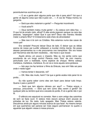 perambularmos sozinhos por ali. 
— E se a gente abrir alguma porta que não é para abrir? Vai que a 
gente vê alguma coisa que não é para ver... — A voz de Thalya morreu na 
garganta. 
— Será que eles matariam a gente? — Perguntei incontinenti. 
— Você acha?!! 
— Deus também matou muita gente! — Eu estava com idéia fixa. — 
O que há de errado nisto, afinal? E eles ainda jogavam sangue na cara das 
pessoas, “aspergiam” nelas! Que é que tem? Deus não mandou Abraão 
matar o próprio filho? O Cristianismo está cheio de atrocidades! 
— Mas isso é lá com os Cristãos. Nós estamos numa das casas de 
nosso pai! 
Era verdade! Procurei deixar Deus de lado. E deixar que as idéias 
acerca de nosso pai Lucifér voltassem a inundar minha mente. De posse 
desses pensamentos eu e ela procuramos nos tranqüilizar. Ele era nosso 
pai! Havíamos sido tão bem recebidos... não havia o que recear. 
Aquilo aliviou um pouco o impacto. Mas eu me sentia como que 
acordando de um longo sonho! Parecia meio “fora” de mim mesmo, 
perturbado com a realidade, numa espécie de choque. Minha cabeça 
martelava, martelava, martelava. Eu só via e revia aquela cena grotesca. 
— Isto aqui me faz lembrar o filme do Drácula, isso sim! Não sei para 
onde ir neste lugar! 
— Vamos tentar ir descendo, né? 
— OK. Mas não muito, heim? Vai que a gente acaba indo parar lá no 
porão... 
Eu não queria saber como eles iam fazer para deixar tudo limpo. 
Queria ir para o jardim!!! 
— Será que tem alguma câmera por aqui? — Thalya erguia o 
pescoço, procurando. — Será que tem como eles verem a gente? De 
qualquer jeito eu lembro qual era a escada do porão. É só a gente não ir por 
lá. 
O silêncio era sepulcral no corredor. Nem o som antigo das caixinhas 
de som se fazia ouvir. E estava meio escuro porque eram poucas as 
entradas de luz. De resto, tudo apagado. Mas Thalya estava valente. 
Discutimos ainda por alguns minutos acerca do que fazer. Ao mesmo tempo 
em que queríamos sair parecia ser mais seguro permanecer no quarto e 
aguardar que alguém viesse à nossa procura. 
 