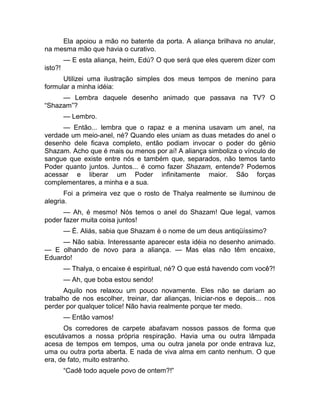 Ela apoiou a mão no batente da porta. A aliança brilhava no anular, 
na mesma mão que havia o curativo. 
— E esta aliança, heim, Edú? O que será que eles querem dizer com 
isto?! 
Utilizei uma ilustração simples dos meus tempos de menino para 
formular a minha idéia: 
— Lembra daquele desenho animado que passava na TV? O 
“Shazam”? 
— Lembro. 
— Então... lembra que o rapaz e a menina usavam um anel, na 
verdade um meio-anel, né? Quando eles uniam as duas metades do anel o 
desenho dele ficava completo, então podiam invocar o poder do gênio 
Shazam. Acho que é mais ou menos por aí! A aliança simboliza o vínculo de 
sangue que existe entre nós e também que, separados, não temos tanto 
Poder quanto juntos. Juntos... é como fazer Shazam, entende? Podemos 
acessar e liberar um Poder infinitamente maior. São forças 
complementares, a minha e a sua. 
Foi a primeira vez que o rosto de Thalya realmente se iluminou de 
alegria. 
— Ah, é mesmo! Nós temos o anel do Shazam! Que legal, vamos 
poder fazer muita coisa juntos! 
— É. Aliás, sabia que Shazam é o nome de um deus antiqüíssimo? 
— Não sabia. Interessante aparecer esta idéia no desenho animado. 
— E olhando de novo para a aliança. — Mas elas não têm encaixe, 
Eduardo! 
— Thalya, o encaixe é espiritual, né? O que está havendo com você?! 
— Ah, que boba estou sendo! 
Aquilo nos relaxou um pouco novamente. Eles não se dariam ao 
trabalho de nos escolher, treinar, dar alianças, Iniciar-nos e depois... nos 
perder por qualquer tolice! Não havia realmente porque ter medo. 
— Então vamos! 
Os corredores de carpete abafavam nossos passos de forma que 
escutávamos a nossa própria respiração. Havia uma ou outra lâmpada 
acesa de tempos em tempos, uma ou outra janela por onde entrava luz, 
uma ou outra porta aberta. E nada de viva alma em canto nenhum. O que 
era, de fato, muito estranho. 
“Cadê todo aquele povo de ontem?!” 
 