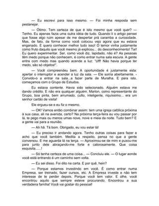 — Eu escrevi para isso mesmo. — Foi minha resposta sem 
pestanejar. 
— Ótimo. Tem certeza de que é isto mesmo que você quer? — 
Tenho. Eu apenas fazia uma outra idéia de tudo. Quando li o artigo pensei 
que fosse algo ruim apesar de me despertar prá caramba a curiosidade. 
Mas, de fato, da forma como você colocou vejo agora que eu estava 
enganado. E quero conhecer melhor tudo isso! O temor vinha justamente 
como fruto daquilo que você mesmo já explicou... do desconhecimento! Taí! 
Eu quero experimentar. Ser, como você diz, lapidado, não é? As pessoas 
têm medo porque não conhecem, é como entrar numa sala escura. A gente 
entra com medo mas quando acende a luz: “Uff! Não havia porque ter 
medo, são só objetos!”. 
— Você compreendeu bem. A oportunidade é justamente esta: 
apertar o interruptor e acender a luz da sala. — Ele sorria abertamente. - 
Convido-o a entrar na sala...a fazer parte de Muralha. E para isto, 
começamos com o Grupo de Estudos. 
Eu estava contente. Havia sido selecionado. Alguém estava me 
dando crédito. E não era qualquer alguém. Marlon, como representante do 
Grupo, boa pinta, bem arrumado, culto, inteligente, riquíssimo... era um 
senhor cartão de visita! 
Ele ergueu-se e eu fiz o mesmo. 
— OK! Vamos então combinar assim: tem uma igreja católica próxima 
à sua casa, ali na avenida, certo? Na próxima terça-feira eu vou passar por 
lá, te pego mais ou menos umas nove, nove e meia da noite. Tudo bem? E 
a gente vai para a reunião. 
— Ah hã. Tá bom. Obrigado, eu vou estar lá! 
— Eu preciso ir andando agora. Tenho outras coisas para fazer e 
acho que você também. Medita a respeito, pensa no que a gente 
conversou. E me aguarda lá na terça. — Aproximou-se de mim e puxou-me 
para junto dele abraçando-me forte e calorosamente. Que coisa 
esquisita......! 
— Só tenha certeza de uma coisa... — Concluiu ele. — O lugar aonde 
você está entrando é um caminho sem volta. 
— Eu sei disso. Foi dito na carta. E por quê, hein? 
— Porque estamos investindo em você. É como entrar numa 
Empresa, ser treinado, fazer cursos, etc. A Empresa investe e não tem 
interesse de te perder depois. Porque você tem valor. E olhe, você 
encontrou aquilo que sempre esteve procurando. Encontrou a sua 
verdadeira família! Você vai gostar do pessoal! 
 