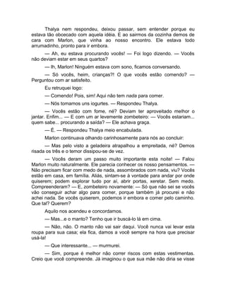Thalya nem respondeu, deixou passar, sem entender porque eu 
estava tão obcecado com aquela idéia. E ao sairmos da cozinha demos de 
cara com Marlon, que vinha ao nosso encontro. Ele estava todo 
arrumadinho, pronto para ir embora. 
— Ah, eu estava procurando vocês! — Foi logo dizendo. — Vocês 
não deviam estar em seus quartos? 
— Ih, Marlon! Ninguém estava com sono, ficamos conversando. 
— Só vocês, heim, crianças?! O que vocês estão comendo? — 
Perguntou com ar satisfeito. 
Eu retruquei logo: 
— Comendo! Pois, sim! Aqui não tem nada para comer. 
— Nós tomamos uns iogurtes. — Respondeu Thalya. 
— Vocês estão com fome, né? Deviam ter aproveitado melhor o 
jantar. Enfim... — E com um ar levemente zombeteiro: — Vocês estariam... 
quem sabe... procurando a saída? — Ele achava graça. 
— É. — Respondeu Thalya meio encabulada. 
Marlon continuava olhando carinhosamente para nós ao concluir: 
— Mas pelo visto a geladeira atrapalhou a empreitada, né? Demos 
risada os três e o temor dissipou-se de vez. 
— Vocês deram um passo muito importante esta noite! — Falou 
Marlon muito naturalmente. Ele parecia conhecer os nosso pensamentos. — 
Não precisam ficar com medo de nada, assombrados com nada, viu? Vocês 
estão em casa, em família. Aliás, sintam-se à vontade para andar por onde 
quiserem; podem explorar tudo por aí, abrir portas, xeretar. Sem medo. 
Compreenderam? — E, zombeteiro novamente: — Só que não sei se vocês 
vão conseguir achar algo para comer, porque também já procurei e não 
achei nada. Se vocês quiserem, podemos ir embora e comer pelo caminho. 
Que tal? Querem? 
Aquilo nos acendeu e concordamos. 
— Mas...e o manto? Tenho que ir buscá-lo lá em cima. 
— Não, não. O manto não vai sair daqui. Você nunca vai levar esta 
roupa para sua casa; ela fica, damos a você sempre na hora que precisar 
usá-la! 
— Que interessante... — murmurei. 
— Sim, porque é melhor não correr riscos com estas vestimentas. 
Creio que você compreende. Já imaginou o que sua mãe não diria se visse 
 