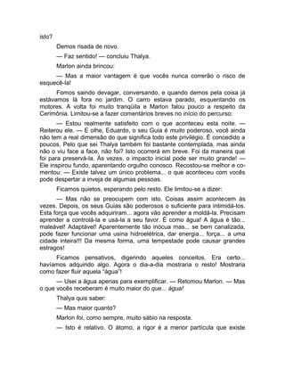 isto? 
Demos risada de novo. 
— Faz sentido! — concluiu Thalya. 
Marlon ainda brincou: 
— Mas a maior vantagem é que vocês nunca correrão o risco de 
esquecê-la! 
Fomos saindo devagar, conversando, e quando demos pela coisa já 
estávamos lá fora no jardim. O carro estava parado, esquentando os 
motores. A volta foi muito tranqüila e Marlon falou pouco a respeito da 
Cerimônia. Limitou-se a fazer comentários breves no início do percurso: 
— Estou realmente satisfeito com o que aconteceu esta noite. — 
Reiterou ele. — E olhe, Eduardo, o seu Guia é muito poderoso, você ainda 
não tem a real dimensão do que significa todo este privilégio. É concedido a 
poucos. Pelo que sei Thalya também foi bastante contemplada, mas ainda 
não o viu face a face, não foi? Isto ocorrerá em breve. Foi da maneira que 
foi para preservá-la. Às vezes, o impacto inicial pode ser muito grande! — 
Ele inspirou fundo, aparentando orgulho conosco. Recostou-se melhor e co-mentou: 
— Existe talvez um único problema... o que aconteceu com vocês 
pode despertar a inveja de algumas pessoas. 
Ficamos quietos, esperando pelo resto. Ele limitou-se a dizer: 
— Mas não se preocupem com isto. Coisas assim acontecem às 
vezes. Depois, os seus Guias são poderosos o suficiente para intimidá-los. 
Esta força que vocês adquiriram... agora vão aprender a moldá-la. Precisam 
aprender a controlá-la e usá-la a seu favor. É como água! A água é tão... 
maleável! Adaptável! Aparentemente tão inócua mas... se bem canalizada, 
pode fazer funcionar uma usina hidroelétrica, dar energia... força... a uma 
cidade inteira!!! Da mesma forma, uma tempestade pode causar grandes 
estragos! 
Ficamos pensativos, digerindo aqueles conceitos. Era certo... 
havíamos adquirido algo. Agora o dia-a-dia mostraria o resto! Mostraria 
como fazer fluir aquela “água”! 
— Usei a água apenas para exemplificar. — Retomou Marlon. — Mas 
o que vocês receberam é muito maior do que... água! 
Thalya quis saber: 
— Mas maior quanto? 
Marlon foi, como sempre, muito sábio na resposta. 
— Isto é relativo. O átomo, a rigor é a menor partícula que existe 
 