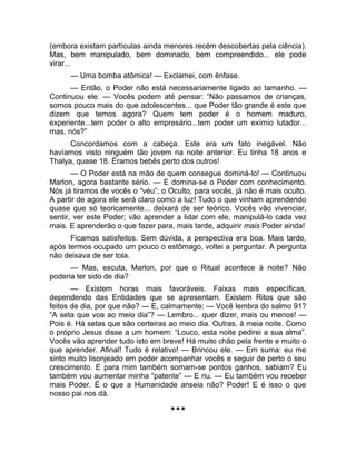 (embora existam partículas ainda menores recém descobertas pela ciência). 
Mas, bem manipulado, bem dominado, bem compreendido... ele pode 
virar... 
— Uma bomba atômica! — Exclamei, com ênfase. 
— Então, o Poder não está necessariamente ligado ao tamanho. — 
Continuou ele. — Vocês podem até pensar: “Não passamos de crianças, 
somos pouco mais do que adolescentes... que Poder tão grande é este que 
dizem que temos agora? Quem tem poder é o homem maduro, 
experiente...tem poder o alto empresário...tem poder um exímio lutador... 
mas, nós?” 
Concordamos com a cabeça. Este era um fato inegável. Não 
havíamos visto ninguém tão jovem na noite anterior. Eu tinha 18 anos e 
Thalya, quase 18. Éramos bebês perto dos outros! 
— O Poder está na mão de quem consegue dominá-lo! — Continuou 
Marlon, agora bastante sério. — E domina-se o Poder com conhecimento. 
Nós já tiramos de vocês o “véu”; o Oculto, para vocês, já não é mais oculto. 
A partir de agora ele será claro como a luz! Tudo o que vinham aprendendo 
quase que só teoricamente... deixará de ser teórico. Vocês vão vivenciar, 
sentir, ver este Poder; vão aprender a lidar com ele, manipulá-lo cada vez 
mais. E aprenderão o que fazer para, mais tarde, adquirir mais Poder ainda! 
Ficamos satisfeitos. Sem dúvida, a perspectiva era boa. Mais tarde, 
após termos ocupado um pouco o estômago, voltei a perguntar. A pergunta 
não deixava de ser tola. 
— Mas, escuta, Marlon, por que o Ritual acontece à noite? Não 
poderia ter sido de dia? 
— Existem horas mais favoráveis. Faixas mais específicas, 
dependendo das Entidades que se apresentam. Existem Ritos que são 
feitos de dia, por que não? — E, calmamente: — Você lembra do salmo 91? 
“A seta que voa ao meio dia”? — Lembro... quer dizer, mais ou menos! — 
Pois é. Há setas que são certeiras ao meio dia. Outras, à meia noite. Como 
o próprio Jesus disse a um homem: “Louco, esta noite pedirei a sua alma”. 
Vocês vão aprender tudo isto em breve! Há muito chão pela frente e muito o 
que aprender. Afinal! Tudo é relativo! — Brincou ele. — Em suma: eu me 
sinto muito lisonjeado em poder acompanhar vocês e seguir de perto o seu 
crescimento. E para mim também somam-se pontos ganhos, sabiam? Eu 
também vou aumentar minha “patente” — E riu. — Eu também vou receber 
mais Poder. É o que a Humanidade anseia não? Poder! E é isso o que 
nosso pai nos dá. 
*** 
 