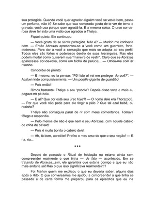 sua protegida. Quando você quer agradar alguém você se veste bem, passa 
um perfume, não é? Se sabe que sua namorada gosta de te ver de terno e 
gravata, você usa porque quer agradá-la. É a mesma coisa. O urso cor-de-rosa 
deve ter sido uma visão que agradou a Thalya. 
Fiquei quieto. Ele continuou: 
— Você gosta de se sentir protegido. Não é? — Marlon me conhecia 
bem. — Então Abraxas apresentou-se a você como um guerreiro, forte, 
poderoso. Para dar a você a sensação que mais se adapta ao seu perfil. 
Todos eles são fortes e poderosos dentro de suas hierarquias. Mas eles 
podem mudar como quiserem sua “maneira de vestir”. Claro que se Abraxas 
aparecesse cor-de-rosa, como um bicho de pelúcia... — Olhou-me com ar 
risonho. 
Concordei de pronto: 
— E mesmo, eu ia pensar: “Pô! Isto aí vai me proteger do quê?”. — 
Acabei rindo compulsivamente. — Um poodle gigante de guardião! 
— Pois então! 
Rimos bastante. Thalya e seu “poodle”! Depois disso volta e meia eu 
pegava no pé dela. 
— E aí? Que cor está seu urso hoje?! — O nome dele era Thorzzodú. 
— Por que você não pede para ele tingir o pêlo ? Que tal azul bebê, ou 
roxinho? 
Thalya não conseguia parar de rir com meus comentários. Tomava 
fôlego e respondia. 
— Pelo menos ele não é que nem o seu Abraxas, com aquele cabelo 
de crina de cavalo! 
— Pois é muito bonito o cabelo dele! 
— Ah, tá bom, acreditei! Prefiro o meu urso do que o seu negão! — E 
ria, ria... 
*** 
Depois de passado o Ritual de Iniciação eu estava ainda sem 
compreender realmente o que tinha — de fato — acontecido. Em se 
tratando de Abraxas...sim, ele garantira que estaria comigo e que eu não 
mais andaria só! Mas o que isso significava realmente?!!? 
Foi Marlon quem me explicou o que eu deveria saber, alguns dias 
após o Rito. O que conversamos me ajudou a compreender o que tinha se 
passado e de certa forma me preparou para os episódios que eu iria 
 