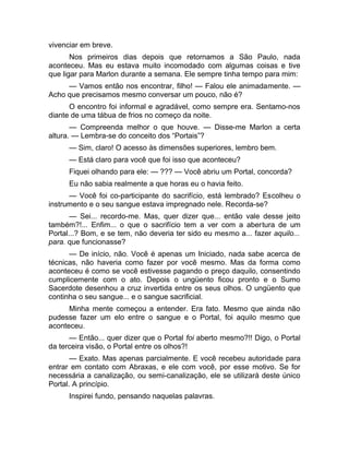 vivenciar em breve. 
Nos primeiros dias depois que retornamos a São Paulo, nada 
aconteceu. Mas eu estava muito incomodado com algumas coisas e tive 
que ligar para Marlon durante a semana. Ele sempre tinha tempo para mim: 
— Vamos então nos encontrar, filho! — Falou ele animadamente. — 
Acho que precisamos mesmo conversar um pouco, não é? 
O encontro foi informal e agradável, como sempre era. Sentamo-nos 
diante de uma tábua de frios no começo da noite. 
— Compreenda melhor o que houve. — Disse-me Marlon a certa 
altura. — Lembra-se do conceito dos “Portais”? 
— Sim, claro! O acesso às dimensões superiores, lembro bem. 
— Está claro para você que foi isso que aconteceu? 
Fiquei olhando para ele: — ??? — Você abriu um Portal, concorda? 
Eu não sabia realmente a que horas eu o havia feito. 
— Você foi co-participante do sacrifício, está lembrado? Escolheu o 
instrumento e o seu sangue estava impregnado nele. Recorda-se? 
— Sei... recordo-me. Mas, quer dizer que... então vale desse jeito 
também?!... Enfim... o que o sacrifício tem a ver com a abertura de um 
Portal...? Bom, e se tem, não deveria ter sido eu mesmo a... fazer aquilo... 
para. que funcionasse? 
— De início, não. Você é apenas um Iniciado, nada sabe acerca de 
técnicas, não haveria como fazer por você mesmo. Mas da forma como 
aconteceu é como se você estivesse pagando o preço daquilo, consentindo 
cumplicemente com o ato. Depois o ungüento ficou pronto e o Sumo 
Sacerdote desenhou a cruz invertida entre os seus olhos. O ungüento que 
continha o seu sangue... e o sangue sacrificial. 
Minha mente começou a entender. Era fato. Mesmo que ainda não 
pudesse fazer um elo entre o sangue e o Portal, foi aquilo mesmo que 
aconteceu. 
— Então... quer dizer que o Portal foi aberto mesmo?!! Digo, o Portal 
da terceira visão, o Portal entre os olhos?! 
— Exato. Mas apenas parcialmente. E você recebeu autoridade para 
entrar em contato com Abraxas, e ele com você, por esse motivo. Se for 
necessária a canalização, ou semi-canalização, ele se utilizará deste único 
Portal. A princípio. 
Inspirei fundo, pensando naquelas palavras. 
 