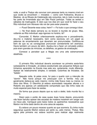 noite, e você e Thalya vão conviver com pessoas tanto no mesmo nível em 
que vocês se encontram — Iniciados — como com Feiticeiros, Bruxos e 
Mestres. Já os Rituais de Celebração são conjuntos, isto é, todo mundo que 
faz parte da Irmandade aqui em São Paulo participa. Todas as sextas e 
sábados de madrugada. É claro que nos dias em que você for fazer o seu 
Rito individual com Abraxas não vai dar para estar presente. 
— Puxa! Decente essa coisa, heim? — Foi tudo o que consegui dizer. 
— No final desta semana eu os levarei à reunião do grupo. Mas, 
voltando ao Rito individual: seja rigoroso no horário, tá? 
Concordei. E Marlon criteriosamente explicou-me o procedimento, 
deu-me o material necessário, bem como escreveu em um papel as 
palavras de encantamento que deveriam ser pronunciadas. Certificou-se 
bem de que eu as conseguisse pronunciar corretamente em aramaico. 
Havia também um pouco de latim. Ajudou-me a fazer um simulado prático 
pois eram grandes as minúcias, os detalhes, os gestos de sinalização. 
Comecei a perceber que a Magia era uma arte extremamente 
detalhista. 
*** 
O primeiro Rito individual deveria acontecer na primeira sexta-feira 
subseqüente à Iniciação. Já estava acostumado aos pequenos feitiços que 
tínhamos aprendido na Escola mas este era, certamente, muito diferente. 
Apesar de relativamente simples, é verdade. Coisinhas de Iniciados. De 
“bebês”. 
Naquela noite, lá pelas onze, fui para o quarto com a intenção de 
“dormir”. Não havia porque me preocupar com a família: meu pai 
geralmente deitava-se cedo mesmo; minha mãe ficava mais ou menos no 
ritmo dos filhos. O Otavinho já estava acomodado naquelas alturas e o 
Roberto era apenas um adolescente comportado que não tinha nada de 
muito especial para fazer às sextas. 
De forma que pouco depois que eu subi e deitei, todo mundo fez o 
mesmo. 
Desci para o porão de casa quase duas horas depois, procurando 
não fazer barulho apesar das escadas de madeira insistirem em ranger sob 
os meus pés. Carreguei para baixo todos os apetrechos necessários que 
Marlon me tinha dado dentro de uma caixa de sapatos. 
Eu estava um pouco receoso quanto ao que ocorreria. Eu tinha muita 
segurança quando Marlon estava por perto ou, pelo menos, Thalya. Mas 
agora pela primeira vez estava sozinho para realizar algo realmente 
 