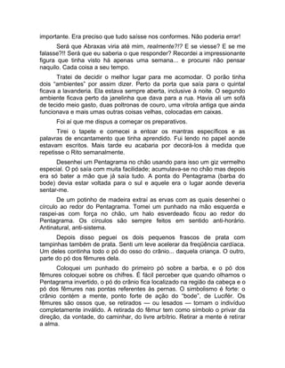 importante. Era preciso que tudo saísse nos conformes. Não poderia errar! 
Será que Abraxas viria até mim, realmente?!? E se viesse? E se me 
falasse?!! Será que eu saberia o que responder? Recordei a impressionante 
figura que tinha visto há apenas uma semana... e procurei não pensar 
naquilo. Cada coisa a seu tempo. 
Tratei de decidir o melhor lugar para me acomodar. O porão tinha 
dois “ambientes” por assim dizer. Perto da porta que saía para o quintal 
ficava a lavanderia. Ela estava sempre aberta, inclusive à noite. O segundo 
ambiente ficava perto da janelinha que dava para a rua. Havia ali um sofá 
de tecido meio gasto, duas poltronas de couro, uma vitrola antiga que ainda 
funcionava e mais umas outras coisas velhas, colocadas em caixas. 
Foi aí que me dispus a começar os preparativos. 
Tirei o tapete e comecei a entoar os mantras específicos e as 
palavras de encantamento que tinha aprendido. Fui lendo no papel aonde 
estavam escritos. Mais tarde eu acabaria por decorá-los à medida que 
repetisse o Rito semanalmente. 
Desenhei um Pentagrama no chão usando para isso um giz vermelho 
especial. O pó saía com muita facilidade; acumulava-se no chão mas depois 
era só bater a mão que já saía tudo. A ponta do Pentagrama (barba do 
bode) devia estar voltada para o sul e aquele era o lugar aonde deveria 
sentar-me. 
De um potinho de madeira extraí as ervas com as quais desenhei o 
círculo ao redor do Pentagrama. Tomei um punhado na mão esquerda e 
raspei-as com força no chão, um halo esverdeado ficou ao redor do 
Pentagrama. Os círculos são sempre feitos em sentido anti-horário. 
Antinatural, anti-sistema. 
Depois disso peguei os dois pequenos frascos de prata com 
tampinhas também de prata. Senti um leve acelerar da freqüência cardíaca. 
Um deles continha todo o pó do osso do crânio... daquela criança. O outro, 
parte do pó dos fêmures dela. 
Coloquei um punhado do primeiro pó sobre a barba, e o pó dos 
fêmures coloquei sobre os chifres. É fácil perceber que quando olhamos o 
Pentagrama invertido, o pó do crânio fica localizado na região da cabeça e o 
pó dos fêmures nas pontas referentes às pernas. O simbolismo é forte: o 
crânio contém a mente, ponto forte de ação do “bode”, de Lucifér. Os 
fêmures são ossos que, se retirados — ou lesados — tornam o indivíduo 
completamente inválido. A retirada do fêmur tem como símbolo o privar da 
direção, da vontade, do caminhar, do livre arbítrio. Retirar a mente é retirar 
a alma. 
 