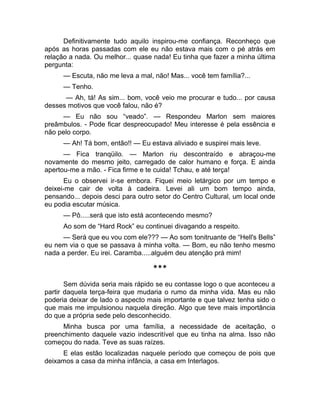 Definitivamente tudo aquilo inspirou-me confiança. Reconheço que 
após as horas passadas com ele eu não estava mais com o pé atrás em 
relação a nada. Ou melhor... quase nada! Eu tinha que fazer a minha última 
pergunta: 
— Escuta, não me leva a mal, não! Mas... você tem família?... 
— Tenho. 
— Ah, tá! As sim... bom, você veio me procurar e tudo... por causa 
desses motivos que você falou, não é? 
— Eu não sou “veado”. — Respondeu Marlon sem maiores 
preâmbulos. - Pode ficar despreocupado! Meu interesse é pela essência e 
não pelo corpo. 
— Ah! Tá bom, então!! — Eu estava aliviado e suspirei mais leve. 
— Fica tranqüilo. — Marlon riu descontraído e abraçou-me 
novamente do mesmo jeito, carregado de calor humano e força. E ainda 
apertou-me a mão. - Fica firme e te cuida! Tchau, e até terça! 
Eu o observei ir-se embora. Fiquei meio letárgico por um tempo e 
deixei-me cair de volta à cadeira. Levei ali um bom tempo ainda, 
pensando... depois desci para outro setor do Centro Cultural, um local onde 
eu podia escutar música. 
— Pô.....será que isto está acontecendo mesmo? 
Ao som de “Hard Rock” eu continuei divagando a respeito. 
— Será que eu vou com ele??? — Ao som tonitruante de “Hell's Bells” 
eu nem via o que se passava à minha volta. — Bom, eu não tenho mesmo 
nada a perder. Eu irei. Caramba.....alguém deu atenção prá mim! 
*** 
Sem dúvida seria mais rápido se eu contasse logo o que aconteceu a 
partir daquela terça-feira que mudaria o rumo da minha vida. Mas eu não 
poderia deixar de lado o aspecto mais importante e que talvez tenha sido o 
que mais me impulsionou naquela direção. Algo que teve mais importância 
do que a própria sede pelo desconhecido. 
Minha busca por uma família, a necessidade de aceitação, o 
preenchimento daquele vazio indescritível que eu tinha na alma. Isso não 
começou do nada. Teve as suas raízes. 
E elas estão localizadas naquele período que começou de pois que 
deixamos a casa da minha infância, a casa em Interlagos. 
 